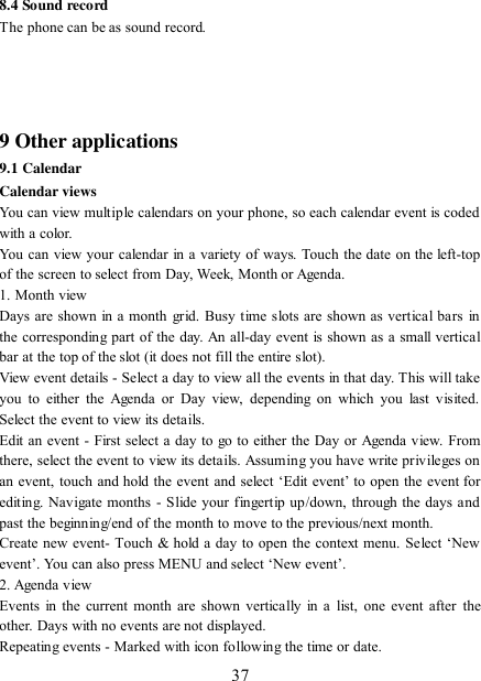   37 8.4 Sound record The phone can be as sound record.     9 Other applications 9.1 Calendar Calendar views   You can view multiple calendars on your phone, so each calendar event is coded with a color.   You can view your calendar in a variety of ways. Touch the date on the left-top of the screen to select from Day, Week, Month or Agenda.   1. Month view   Days are shown in a month  grid. Busy time slots are shown as vertical bars in the corresponding part of the day. An all-day event is shown as a small vertical bar at the top of the slot (it does not fill the entire slot).   View event details - Select a day to view all the events in that day. This will take you  to  either  the Agenda  or Day  view,  depending on  which  you  last  visited. Select the event to view its details.   Edit an event - First select a day to go to either the Day or Agenda view. From there, select the event to view its details. Assuming you have write privileges on an event, touch and hold the event and select  „Edit event‟ to open  the  event for editing. Navigate months - Slide your fingertip up/down, through the days and past the beginning/end of the month to move to the previous/next month.   Create new event- Touch &amp; hold a day to open the context menu. Select „New event‟. You can also press MENU and select „New event‟.   2. Agenda view   Events in the current month are shown vertically in a  list, one event after  the other. Days with no events are not displayed.   Repeating events - Marked with icon following the time or date.   