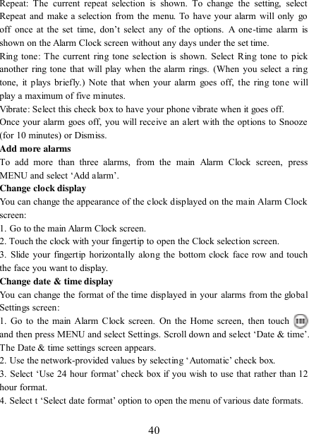   40 Repeat:  The  current  repeat  selection  is  shown.  To  change  the  setting,  select Repeat and make a  selection from  the  menu. To have your alarm will only go off  once  at  the  set  time,  don‟t  select  any  of  the  options.  A  one-time  alarm  is shown on the Alarm Clock screen without any days under the set time. Ring tone:  The  current  ring tone selection  is shown. Select  Ring tone to pick another ring tone that will play when  the alarm rings. (When you  select a ring tone,  it plays briefly.)  Note that when your alarm  goes off, the  ring tone will play a maximum of five minutes.   Vibrate: Select this check box to have your phone vibrate when it goes off. Once your alarm goes off, you will receive an alert with the options to Snooze (for 10 minutes) or Dismiss.   Add more alarms   To  add  more  than  three  alarms,  from  the  main  Alarm  Clock  screen,  press MENU and select „Add alarm‟.   Change clock display   You can change the appearance of the clock displayed on the main Alarm Clock screen: 1. Go to the main Alarm Clock screen. 2. Touch the clock with your fingertip to open the Clock selection screen. 3.  Slide  your fingertip horizontally along the bottom clock face row and touch the face you want to display.   Change date &amp; time display   You can change the format of the time displayed in your alarms from the global Settings screen: 1.  Go to the main  Alarm Clock screen.  On the Home screen,  then  touch  and then press MENU and select Settings. Scroll down and select „Date &amp; time‟. The Date &amp; time settings screen appears.   2. Use the network-provided values by selecting „Automatic‟ check box.   3. Select „Use 24 hour format‟ check box if you wish to use that rather than 12 hour format.   4. Select t „Select date format‟ option to open the menu of various date formats.   