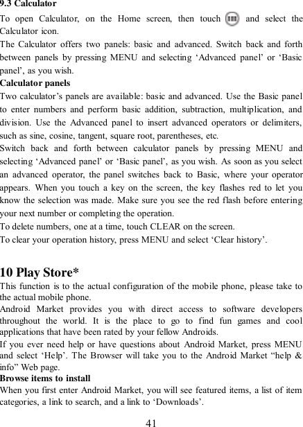   41 9.3 Calculator To  open  Calculator,  on  the  Home  screen,  then  touch  and  select  the Calculator icon.   The  Calculator  offers two  panels:  basic and  advanced.  Switch  back  and  forth between  panels  by  pressing  MENU  and  selecting  „Advanced  panel‟  or  „Basic panel‟, as you wish.   Calculator panels   Two calculator‟s panels are available: basic and advanced.  Use  the  Basic panel to  enter  numbers  and  perform  basic  addition,  subtraction,  multiplication,  and division.  Use  the  Advanced  panel to  insert  advanced  operators  or delimiters, such as sine, cosine, tangent, square root, parentheses, etc.   Switch  back  and  forth  between  calculator  panels  by  pressing  MENU  and selecting „Advanced panel‟ or „Basic panel‟, as you wish. As soon as you select an  advanced  operator,  the  panel  switches  back  to  Basic,  where  your  operator appears.  When  you  touch  a key on  the  screen,  the key  flashes  red  to  let  you know the selection was made. Make sure you see the red flash before entering your next number or completing the operation.   To delete numbers, one at a time, touch CLEAR on the screen.   To clear your operation history, press MENU and select „Clear history‟.    10 Play Store* This function is to the actual configuration of the mobile phone, please take to the actual mobile phone. Android  Market  provides  you  with  direct  access  to  software  developers throughout  the  world.  It  is  the  place  to  go  to  find  fun  games  and  cool applications that have been rated by your fellow Androids. If you ever need help or have questions  about  Android  Market, press MENU and  select  „Help‟.  The  Browser  will  take  you  to  the  Android  Market  “help &amp; info” Web page.   Browse items to install   When you first enter Android Market, you will see featured items, a list of item categories, a link to search, and a link to „Downloads‟.   