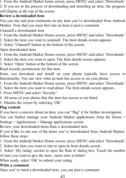   43 1. From the Android Market home screen, press MENU and select „Downloads‟. 2. If you are in the process of downloading and installing an item, the progress will display at the top of the screen. Review a downloaded item You can rate and post comments on  any  item you‟ve  downloaded from Android Market. Note that you must first rate an item to post a comment.   Uninstall a downloaded item 1. From the Android Market Home screen, press MENU and select „Downloads‟.  2. Select the item you want to uninstall. The Item details screen appears.   3. Select „Uninstall‟ button at the bottom of the screen.   Open downloaded item 1. From the Android Market Home screen, press MENU and select „Downloads‟.  2. Select the item you want to open. The Item details screen appears.   3. Select „Open‟ button at the bottom of the screen. Read security permissions for this item Items  you  download  and  install  on  your  phone  typically  have  access  to functionality. You can view what an item has access to on your phone: 1. From the Android Market Home screen, press MENU and select „Downloads‟.  2. Select the item you want to read about. The Item details screen appears.   3. Press MENU and select „Security‟. 4. All areas of your phone that this item has access to are listed.   5. Dismiss the screen by selecting „OK‟.   Flag content If you have a concern about an item, you can “flag” it for further investigation.   You  can  further  manage  your  Android  Market  applications from  the Home  &gt; Settings &gt; Applications &gt; Manage applications screen.   Review your downloaded items Rate a downloaded item   If you‟d like to rate one of the items you‟ve downloaded  from Android  Market, follow these steps:   1. From the Android Market Home screen, press MENU and select „Downloads‟. 2. Select the item you want to rate to open its Item details screen.   3. Select „My rating‟  section to open the Rate it! dialog box. Touch the number of stars you want to give the item...more stars is better! When ready, select „OK‟ to submit your rating.   Write a comment   Once you‟ve rated a downloaded item, you can post a comment:   