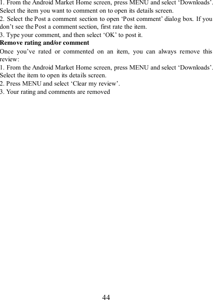   44 1. From the Android Market Home screen, press MENU and select „Downloads‟.  Select the item you want to comment on to open its details screen.   2. Select the Post a comment section  to open  „Post comment‟ dialog box. If you don‟t see the Post a comment section, first rate the item.   3. Type your comment, and then select „OK‟ to post it. Remove rating and/or comment   Once  you‟ve  rated  or  commented  on  an  item,  you  can  always  remove  this review: 1. From the Android Market Home screen, press MENU and select „Downloads‟.  Select the item to open its details screen. 2. Press MENU and select „Clear my review‟. 3. Your rating and comments are removed   
