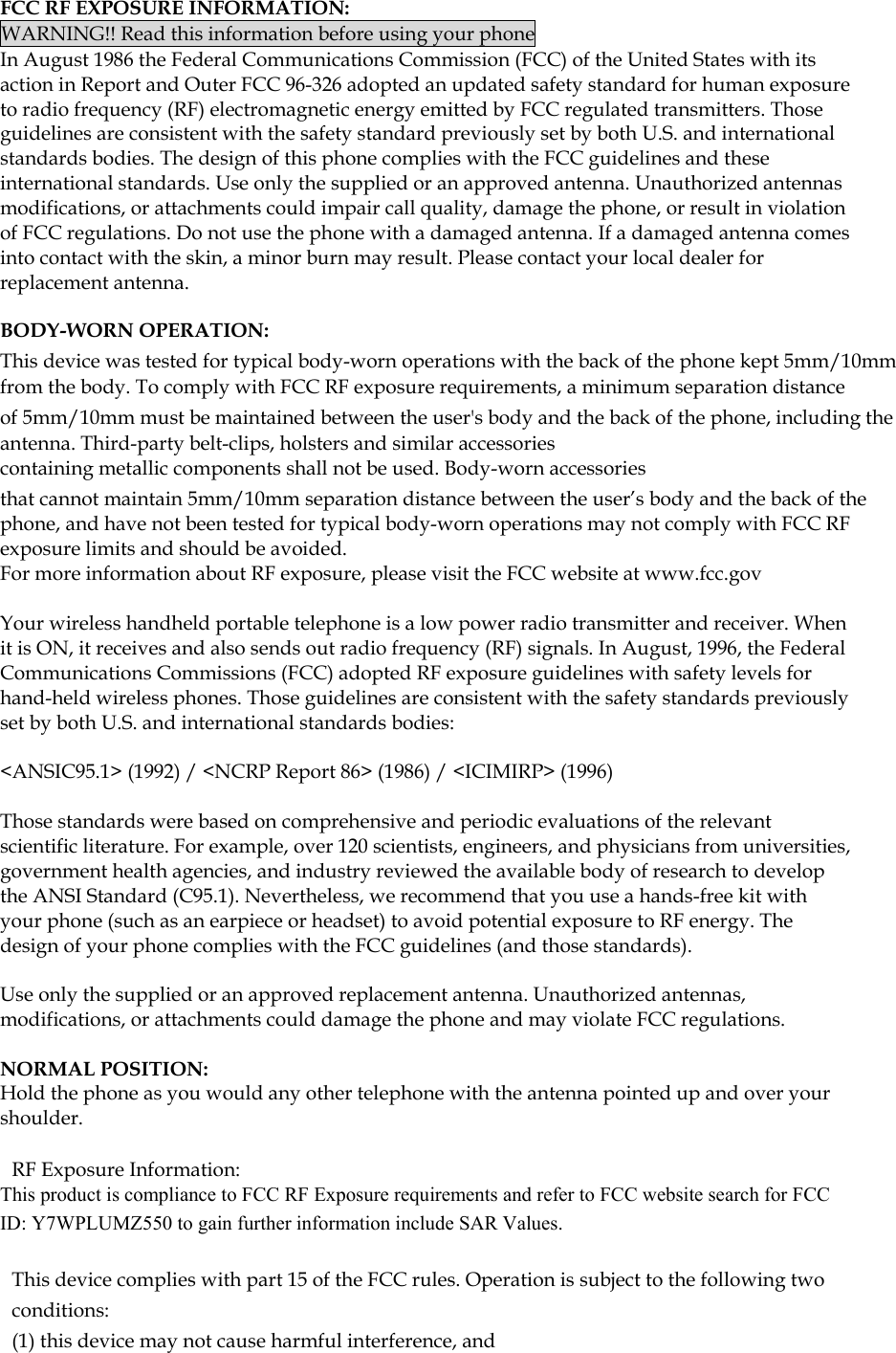  FCC RF EXPOSURE INFORMATION: WARNING!! Read this information before using your phone In August 1986 the Federal Communications Commission (FCC) of the United States with its action in Report and Outer FCC 96-326 adopted an updated safety standard for human exposure to radio frequency (RF) electromagnetic energy emitted by FCC regulated transmitters. Those guidelines are consistent with the safety standard previously set by both U.S. and international standards bodies. The design of this phone complies with the FCC guidelines and these international standards. Use only the supplied or an approved antenna. Unauthorized antennas modifications, or attachments could impair call quality, damage the phone, or result in violation of FCC regulations. Do not use the phone with a damaged antenna. If a damaged antenna comes into contact with the skin, a minor burn may result. Please contact your local dealer for replacement antenna.  BODY-WORN OPERATION: This device was tested for typical body-worn operations with the back of the phone kept 5mm/10mm from the body. To comply with FCC RF exposure requirements, a minimum separation distance of 5mm/10mm must be maintained between the user&apos;s body and the back of the phone, including the antenna. Third-party belt-clips, holsters and similar accessories containing metallic components shall not be used. Body-worn accessories that cannot maintain 5mm/10mm separation distance between the user’s body and the back of the phone, and have not been tested for typical body-worn operations may not comply with FCC RF exposure limits and should be avoided. For more information about RF exposure, please visit the FCC website at www.fcc.gov  Your wireless handheld portable telephone is a low power radio transmitter and receiver. When it is ON, it receives and also sends out radio frequency (RF) signals. In August, 1996, the Federal Communications Commissions (FCC) adopted RF exposure guidelines with safety levels for hand-held wireless phones. Those guidelines are consistent with the safety standards previously set by both U.S. and international standards bodies:  &lt;ANSIC95.1&gt; (1992) / &lt;NCRP Report 86&gt; (1986) / &lt;ICIMIRP&gt; (1996)  Those standards were based on comprehensive and periodic evaluations of the relevant scientific literature. For example, over 120 scientists, engineers, and physicians from universities, government health agencies, and industry reviewed the available body of research to develop the ANSI Standard (C95.1). Nevertheless, we recommend that you use a hands-free kit with your phone (such as an earpiece or headset) to avoid potential exposure to RF energy. The design of your phone complies with the FCC guidelines (and those standards).  Use only the supplied or an approved replacement antenna. Unauthorized antennas, modifications, or attachments could damage the phone and may violate FCC regulations.   NORMAL POSITION:  Hold the phone as you would any other telephone with the antenna pointed up and over your shoulder.  RF Exposure Information: This product is compliance to FCC RF Exposure requirements and refer to FCC website search for FCC ID: Y7WPLUMZ550 to gain further information include SAR Values.    This device complies with part 15 of the FCC rules. Operation is subject to the following two conditions: (1) this device may not cause harmful interference, and 