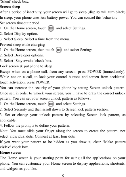   8 „Silent‟ check box.   Screen sleep   After a period of inactivity, your screen will go to sleep (display will turn black). In sleep, your phone uses less battery power. You can control this behavior:   Set screen timeout period 1. On the Home screen, touch    and select Settings.   2. Select Display option.   3. Select Sleep. Select a time from the menu.   Prevent sleep while charging 1. On the Home screen, then touch    and select Settings.   2. Select Developer options.   3. Select „Stay awake‟ check box.   Lock screen &amp; put phone to sleep   Except when on a phone call, from any screen,  press POWER  (immediately). While  not on  a  call,  to  lock  your  control buttons  and  screen from accidental touch activation, press POWER. You can increase the security of your phone by setting Screen unlock  pattern. Once set, in order to unlock your screen, you‟ll have to draw the  correct unlock pattern. You can set your screen unlock pattern as follows:   1. On the Home screen, touch    and select Settings.   2. Select Security and then scroll down to Screen lock pattern section. 3.  Set  or  change  your  unlock  pattern  by  selecting  Screen  lock  pattern,  as applicable. 4. Follow the prompts to define your pattern.   Note:  You  must  slide your  finger  along  the  screen  to  create the  pattern,  not select individual dots. Connect at least four dots. If  you  want  your  pattern  to  be  hidden  as  you  draw  it,  clear  „Make  pattern visible‟ check box.   Home screen The Home screen is your starting  point for using all the  applications on  your phone. You can customize your Home screen to display applications, shortcuts, and widgets as you like.   