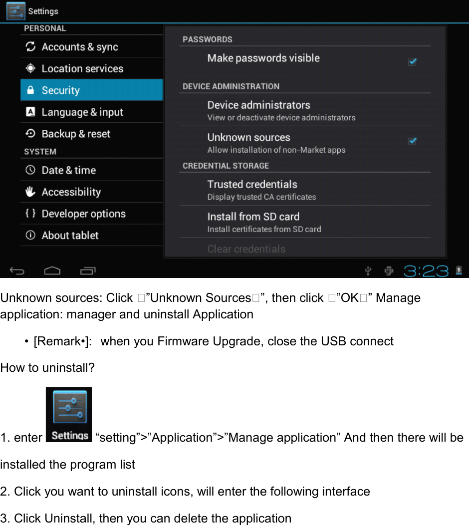  Unknown sources: Click ”Unknown Sources”, then click ”OK” Manage application: manager and uninstall Application         • [Remark•]:  when you Firmware Upgrade, close the USB connect How to uninstall? 1. enter   “setting”&gt;”Application”&gt;”Manage application” And then there will be installed the program list 2. Click you want to uninstall icons, will enter the following interface 3. Click Uninstall, then you can delete the application 