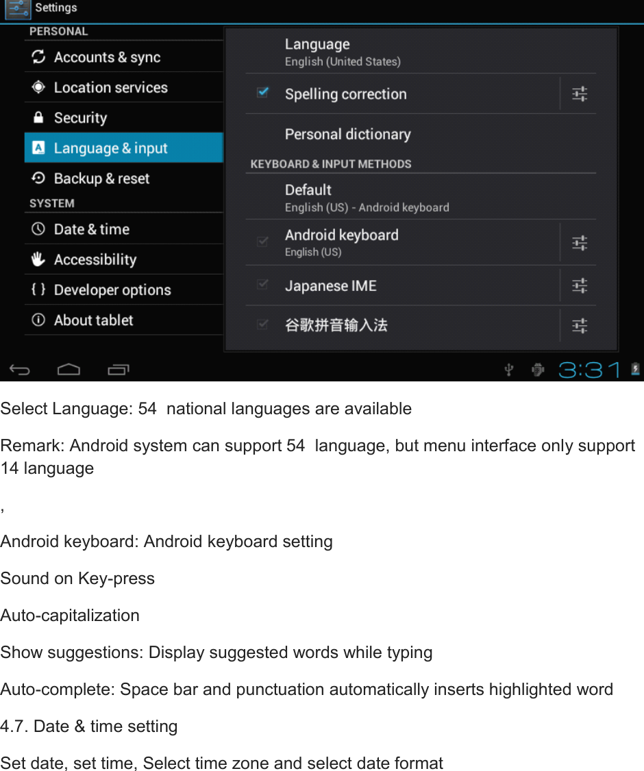  Select Language: 54  national languages are available Remark: Android system can support 54  language, but menu interface only support 14 language , Android keyboard: Android keyboard setting Sound on Key-press Auto-capitalization Show suggestions: Display suggested words while typing Auto-complete: Space bar and punctuation automatically inserts highlighted word 4.7. Date &amp; time setting Set date, set time, Select time zone and select date format 