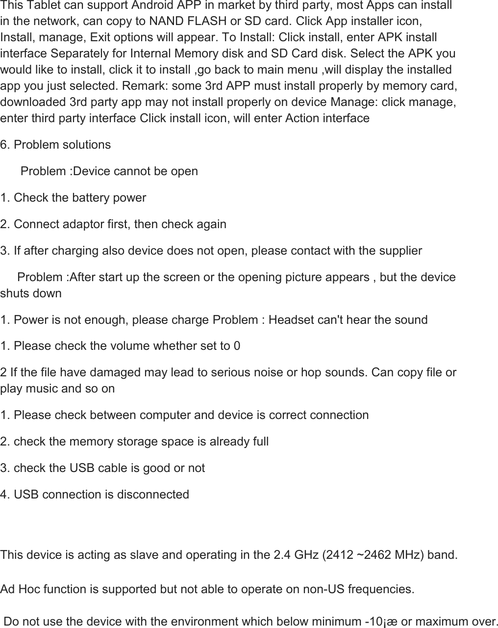 This Tablet can support Android APP in market by third party, most Apps can install in the network, can copy to NAND FLASH or SD card. Click App installer icon, Install, manage, Exit options will appear. To Install: Click install, enter APK install interface Separately for Internal Memory disk and SD Card disk. Select the APK you would like to install, click it to install ,go back to main menu ,will display the installed app you just selected. Remark: some 3rd APP must install properly by memory card, downloaded 3rd party app may not install properly on device Manage: click manage, enter third party interface Click install icon, will enter Action interface 6. Problem solutions       Problem :Device cannot be open 1. Check the battery power 2. Connect adaptor first, then check again 3. If after charging also device does not open, please contact with the supplier      Problem :After start up the screen or the opening picture appears , but the device shuts down 1. Power is not enough, please charge Problem : Headset can&apos;t hear the sound 1. Please check the volume whether set to 0 2 If the file have damaged may lead to serious noise or hop sounds. Can copy file or play music and so on 1. Please check between computer and device is correct connection 2. check the memory storage space is already full 3. check the USB cable is good or not 4. USB connection is disconnected   This device is acting as slave and operating in the 2.4 GHz (2412 ~2462 MHz) band.   Ad Hoc function is supported but not able to operate on non-US frequencies.   Do not use the device with the environment which below minimum -10¡æ or maximum over.     