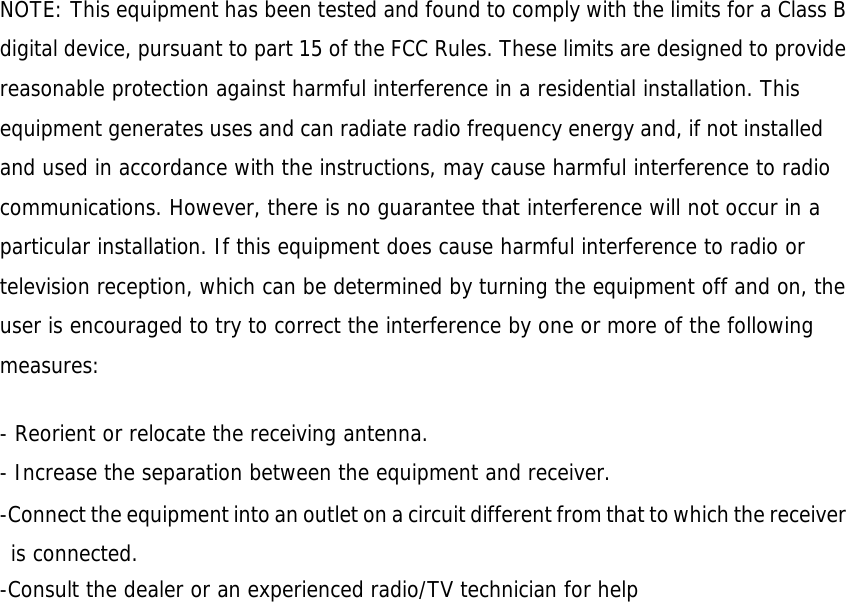 NOTE: This equipment has been tested and found to comply with the limits for a Class B digital device, pursuant to part 15 of the FCC Rules. These limits are designed to provide reasonable protection against harmful interference in a residential installation. This equipment generates uses and can radiate radio frequency energy and, if not installed and used in accordance with the instructions, may cause harmful interference to radio communications. However, there is no guarantee that interference will not occur in a particular installation. If this equipment does cause harmful interference to radio or television reception, which can be determined by turning the equipment off and on, the user is encouraged to try to correct the interference by one or more of the following measures:   - Reorient or relocate the receiving antenna. - Increase the separation between the equipment and receiver. -Connect the equipment into an outlet on a circuit different from that to which the receiver is connected. -Consult the dealer or an experienced radio/TV technician for help  