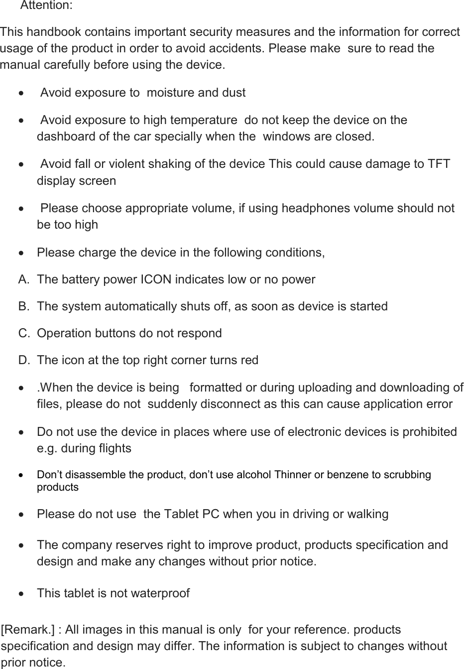       Attention: This handbook contains important security measures and the information for correct usage of the product in order to avoid accidents. Please make  sure to read the manual carefully before using the device.    Avoid exposure to  moisture and dust    Avoid exposure to high temperature  do not keep the device on the dashboard of the car specially when the  windows are closed.    Avoid fall or violent shaking of the device This could cause damage to TFT display screen     Please choose appropriate volume, if using headphones volume should not be too high   Please charge the device in the following conditions, A.  The battery power ICON indicates low or no power B.  The system automatically shuts off, as soon as device is started C.  Operation buttons do not respond D.  The icon at the top right corner turns red    .When the device is being   formatted or during uploading and downloading of  files, please do not  suddenly disconnect as this can cause application error   Do not use the device in places where use of electronic devices is prohibited e.g. during flights  Don’t disassemble the product, don’t use alcohol Thinner or benzene to scrubbing products   Please do not use  the Tablet PC when you in driving or walking     The company reserves right to improve product, products specification and      design and make any changes without prior notice.   This tablet is not waterproof  [Remark.] : All images in this manual is only  for your reference. products specification and design may differ. The information is subject to changes without prior notice.  
