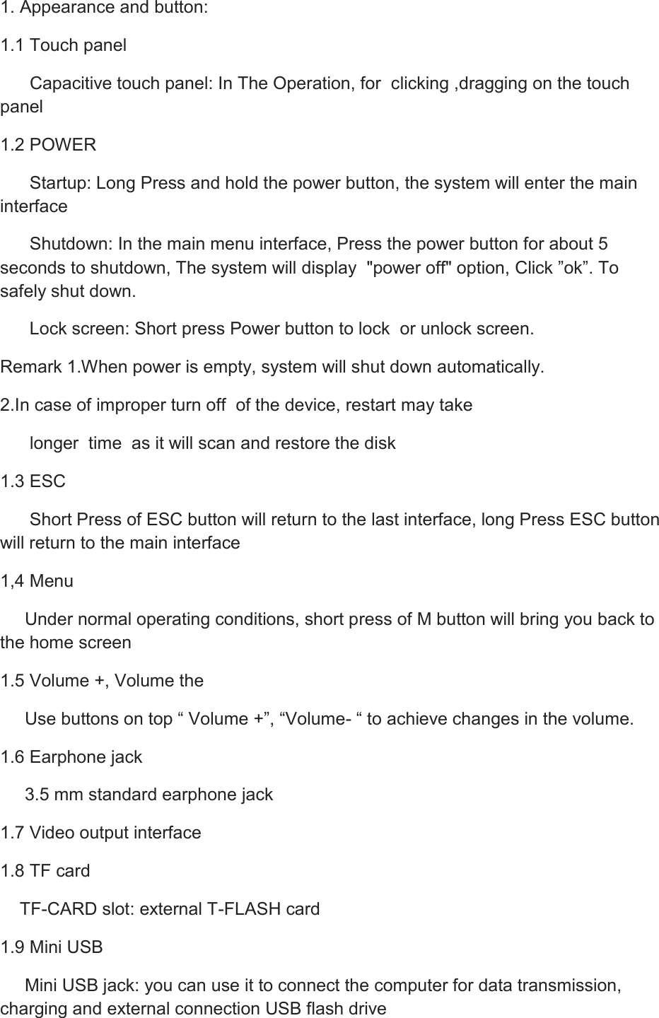 1. Appearance and button: 1.1 Touch panel       Capacitive touch panel: In The Operation, for  clicking ,dragging on the touch panel 1.2 POWER       Startup: Long Press and hold the power button, the system will enter the main interface       Shutdown: In the main menu interface, Press the power button for about 5 seconds to shutdown, The system will display  &quot;power off&quot; option, Click ”ok”. To  safely shut down.       Lock screen: Short press Power button to lock  or unlock screen. Remark 1.When power is empty, system will shut down automatically. 2.In case of improper turn off  of the device, restart may take       longer  time  as it will scan and restore the disk 1.3 ESC       Short Press of ESC button will return to the last interface, long Press ESC button   will return to the main interface 1,4 Menu      Under normal operating conditions, short press of M button will bring you back to the home screen 1.5 Volume +, Volume the      Use buttons on top “ Volume +”, “Volume- “ to achieve changes in the volume. 1.6 Earphone jack      3.5 mm standard earphone jack 1.7 Video output interface 1.8 TF card     TF-CARD slot: external T-FLASH card 1.9 Mini USB      Mini USB jack: you can use it to connect the computer for data transmission, charging and external connection USB flash drive 