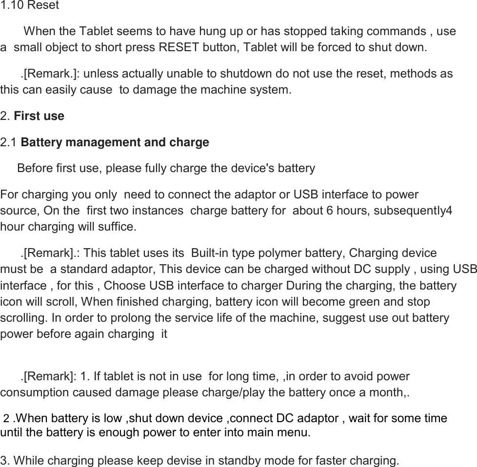 1.10 Reset        When the Tablet seems to have hung up or has stopped taking commands , use a  small object to short press RESET button, Tablet will be forced to shut down.       .[Remark.]: unless actually unable to shutdown do not use the reset, methods as this can easily cause  to damage the machine system. 2. First use 2.1 Battery management and charge      Before first use, please fully charge the device&apos;s battery   For charging you only  need to connect the adaptor or USB interface to power source, On the  first two instances  charge battery for  about 6 hours, subsequently4 hour charging will suffice.       .[Remark].: This tablet uses its  Built-in type polymer battery, Charging device must be  a standard adaptor, This device can be charged without DC supply , using USB interface , for this , Choose USB interface to charger During the charging, the battery icon will scroll, When finished charging, battery icon will become green and stop scrolling. In order to prolong the service life of the machine, suggest use out battery power before again charging  it       .[Remark]: 1. If tablet is not in use  for long time, ,in order to avoid power consumption caused damage please charge/play the battery once a month,.  2 .When battery is low ,shut down device ,connect DC adaptor , wait for some time until the battery is enough power to enter into main menu.  3. While charging please keep devise in standby mode for faster charging.          