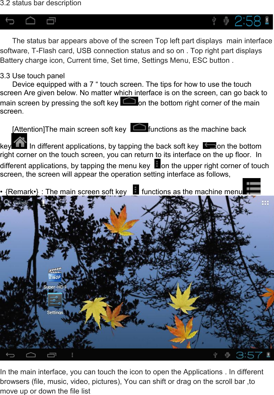 3.2 status bar description         The status bar appears above of the screen Top left part displays  main interface software, T-Flash card, USB connection status and so on . Top right part displays   Battery charge icon, Current time, Set time, Settings Menu, ESC button . 3.3 Use touch panel       Device equipped with a 7 “ touch screen. The tips for how to use the touch screen Are given below. No matter which interface is on the screen, can go back to main screen by pressing the soft key  on the bottom right corner of the main screen.              [Attention]The main screen soft key   functions as the machine back key  In different applications, by tapping the back soft key   on the bottom  right corner on the touch screen, you can return to its interface on the up floor.  In different applications, by tapping the menu key   on the upper right corner of touch screen, the screen will appear the operation setting interface as follows, • {Remark•} : The main screen soft key     functions as the machine menu   In the main interface, you can touch the icon to open the Applications . In different browsers (file, music, video, pictures), You can shift or drag on the scroll bar ,to move up or down the file list  