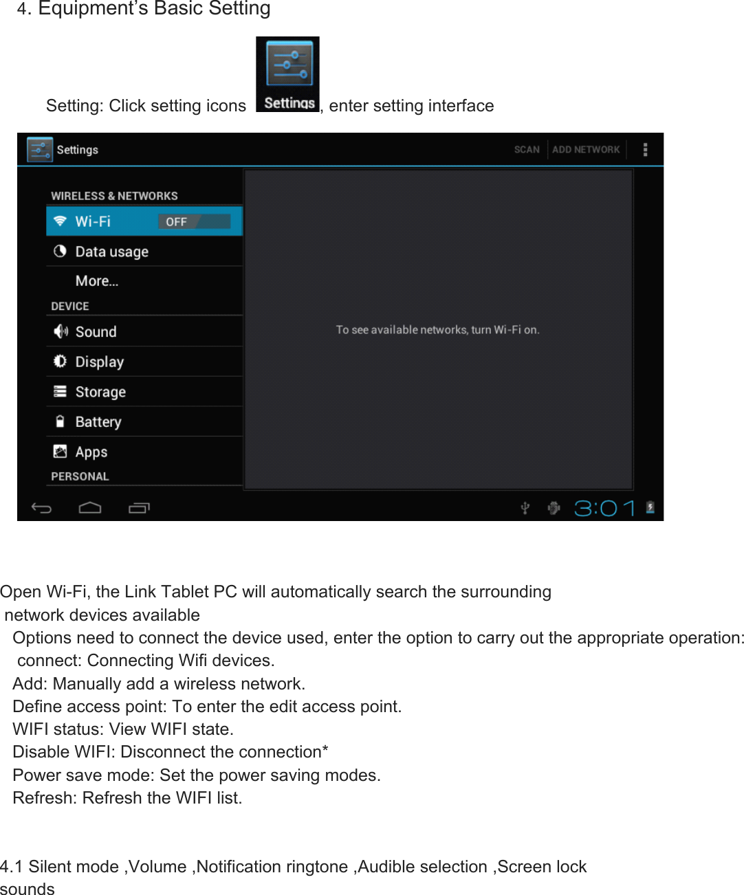 4. Equipment’s Basic Setting       Setting: Click setting icons   , enter setting interface    Open Wi-Fi, the Link Tablet PC will automatically search the surrounding network devices availableOptions need to connect the device used, enter the option to carry out the appropriate operation: connect: Connecting Wifi devices.Add: Manually add a wireless network.Define access point: To enter the edit access point.WIFI status: View WIFI state.Disable WIFI: Disconnect the connection*Power save mode: Set the power saving modes.Refresh: Refresh the WIFI list.  4.1 Silent mode ,Volume ,Notification ringtone ,Audible selection ,Screen lock sounds 