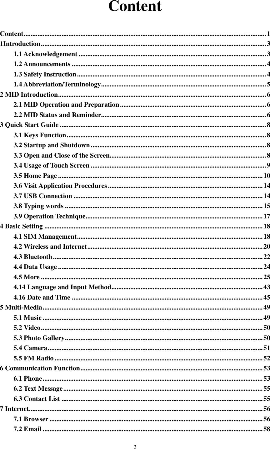    2 Content Content ............................................................................................................................................. 1 1Introduction ................................................................................................................................... 3 1.1 Acknowledgement ............................................................................................................. 3 1.2 Announcements ................................................................................................................. 4 1.3 Safety Instruction .............................................................................................................. 4 1.4 Abbreviation/Terminology ................................................................................................ 5 2 MID Introduction ......................................................................................................................... 6 2.1 MID Operation and Preparation ..................................................................................... 6 2.2 MID Status and Reminder................................................................................................ 6 3 Quick Start Guide ........................................................................................................................ 8 3.1 Keys Function .................................................................................................................... 8 3.2 Startup and Shutdown ...................................................................................................... 8 3.3 Open and Close of the Screen ........................................................................................... 8 3.4 Usage of Touch Screen ...................................................................................................... 9 3.5 Home Page ....................................................................................................................... 10 3.6 Visit Application Procedures .......................................................................................... 14 3.7 USB Connection .............................................................................................................. 14 3.8 Typing words ................................................................................................................... 15 3.9 Operation Technique ....................................................................................................... 17 4 Basic Setting ............................................................................................................................... 18 4.1 SIM Management ............................................................................................................ 18 4.2 Wireless and Internet ...................................................................................................... 20 4.3 Bluetooth .......................................................................................................................... 22 4.4 Data Usage ....................................................................................................................... 24 4.5 More ................................................................................................................................. 25 4.14 Language and Input Method ........................................................................................ 43 4.16 Date and Time ............................................................................................................... 45 5 Multi-Media ................................................................................................................................ 49 5.1 Music ................................................................................................................................ 49 5.2 Video ................................................................................................................................. 50 5.3 Photo Gallery ................................................................................................................... 50 5.4 Camera ............................................................................................................................. 51 5.5 FM Radio ......................................................................................................................... 52 6 Communication Function .......................................................................................................... 53 6.1 Phone ................................................................................................................................ 53 6.2 Text Message .................................................................................................................... 55 6.3 Contact List ..................................................................................................................... 55 7 Internet........................................................................................................................................ 56 7.1 Browser ............................................................................................................................ 56 7.2 Email ................................................................................................................................ 58 