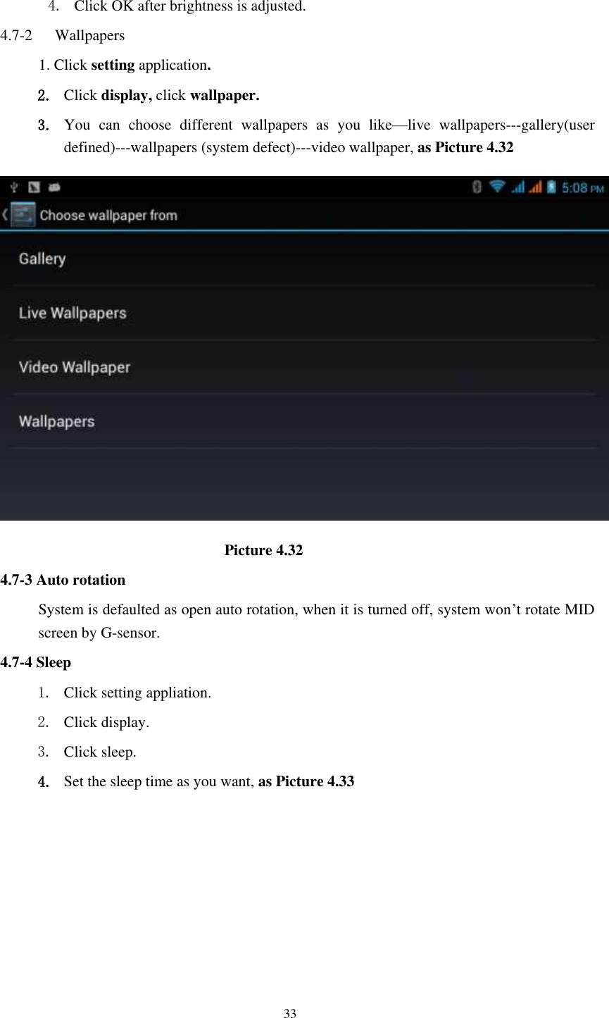    33  4. Click OK after brightness is adjusted. 4.7-2   Wallpapers 1. Click setting application. 2. Click display, click wallpaper. 3. You  can  choose  different  wallpapers  as  you  like—live  wallpapers---gallery(user defined)---wallpapers (system defect)---video wallpaper, as Picture 4.32                               Picture 4.32 4.7-3 Auto rotation System is defaulted as open auto rotation, when it is turned off, system won’t rotate MID screen by G-sensor. 4.7-4 Sleep 1. Click setting appliation. 2. Click display. 3. Click sleep. 4. Set the sleep time as you want, as Picture 4.33 
