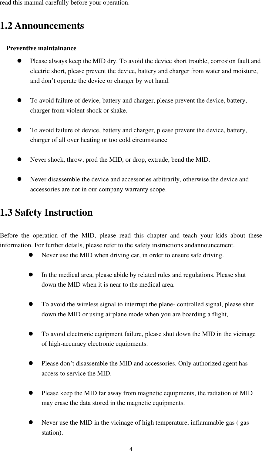    4 read this manual carefully before your operation. 1.2 Announcements Preventive maintainance    Please always keep the MID dry. To avoid the device short trouble, corrosion fault and electric short, please prevent the device, battery and charger from water and moisture, and don’t operate the device or charger by wet hand.     To avoid failure of device, battery and charger, please prevent the device, battery, charger from violent shock or shake.   To avoid failure of device, battery and charger, please prevent the device, battery, charger of all over heating or too cold circumstance   Never shock, throw, prod the MID, or drop, extrude, bend the MID.   Never disassemble the device and accessories arbitrarily, otherwise the device and accessories are not in our company warranty scope. 1.3 Safety Instruction Before  the  operation  of  the  MID,  please  read  this  chapter  and  teach  your  kids  about  these information. For further details, please refer to the safety instructions andannouncement.  Never use the MID when driving car, in order to ensure safe driving.   In the medical area, please abide by related rules and regulations. Please shut down the MID when it is near to the medical area.   To avoid the wireless signal to interrupt the plane- controlled signal, please shut down the MID or using airplane mode when you are boarding a flight,     To avoid electronic equipment failure, please shut down the MID in the vicinage of high-accuracy electronic equipments.   Please don’t disassemble the MID and accessories. Only authorized agent has access to service the MID.   Please keep the MID far away from magnetic equipments, the radiation of MID may erase the data stored in the magnetic equipments.   Never use the MID in the vicinage of high temperature, inflammable gas ( gas station).   