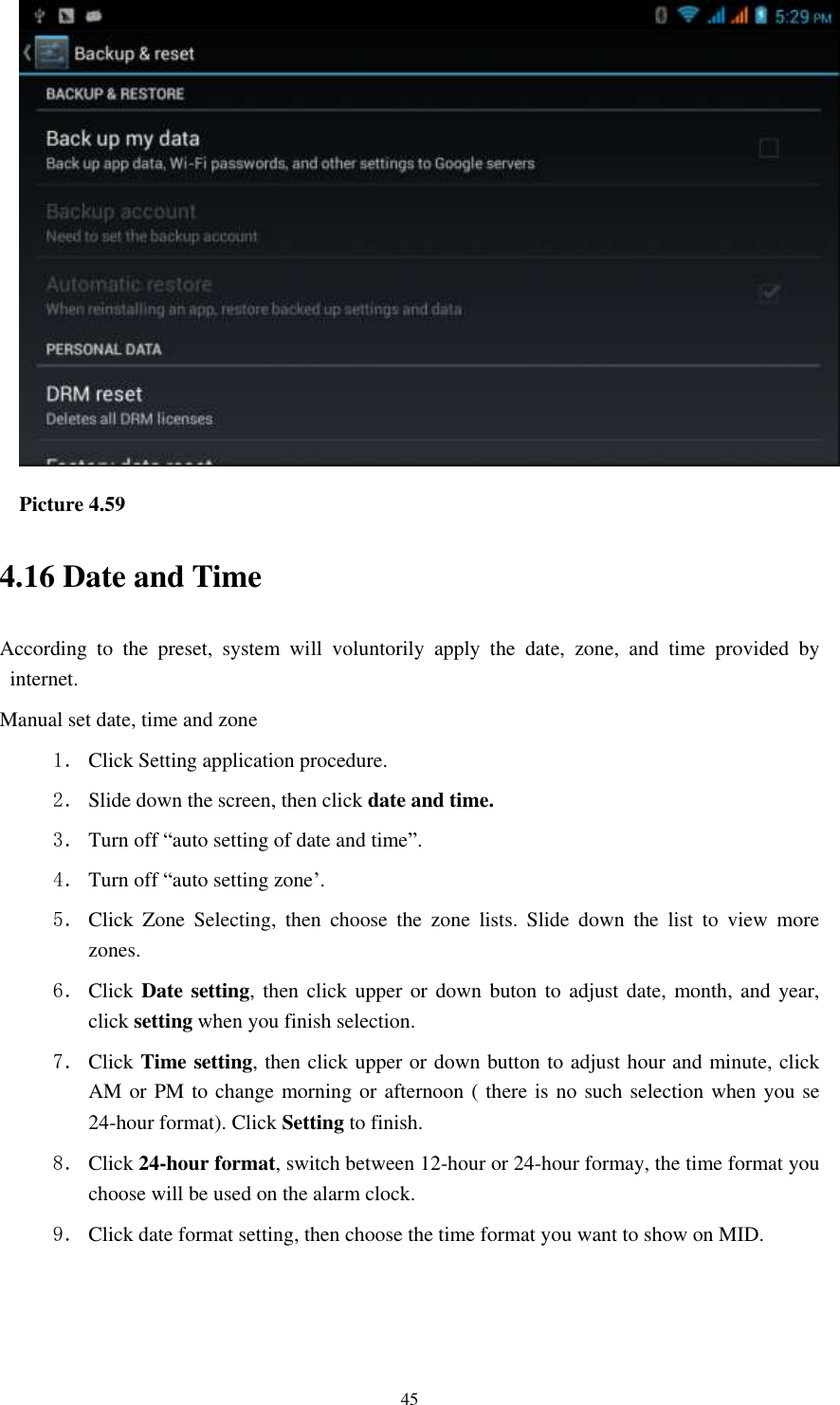    45  Picture 4.59 4.16 Date and Time According  to  the  preset,  system  will  voluntorily  apply  the  date,  zone,  and  time  provided  by internet. Manual set date, time and zone 1． Click Setting application procedure. 2． Slide down the screen, then click date and time. 3． Turn off “auto setting of date and time”. 4． Turn off “auto setting zone’. 5． Click  Zone  Selecting,  then  choose  the  zone  lists.  Slide  down  the  list  to  view  more zones. 6． Click  Date setting,  then click upper  or down  buton to adjust date,  month, and  year, click setting when you finish selection. 7． Click Time setting, then click upper or down button to adjust hour and minute, click AM or PM to change morning or afternoon ( there is no such selection when you se 24-hour format). Click Setting to finish. 8． Click 24-hour format, switch between 12-hour or 24-hour formay, the time format you choose will be used on the alarm clock. 9． Click date format setting, then choose the time format you want to show on MID.   