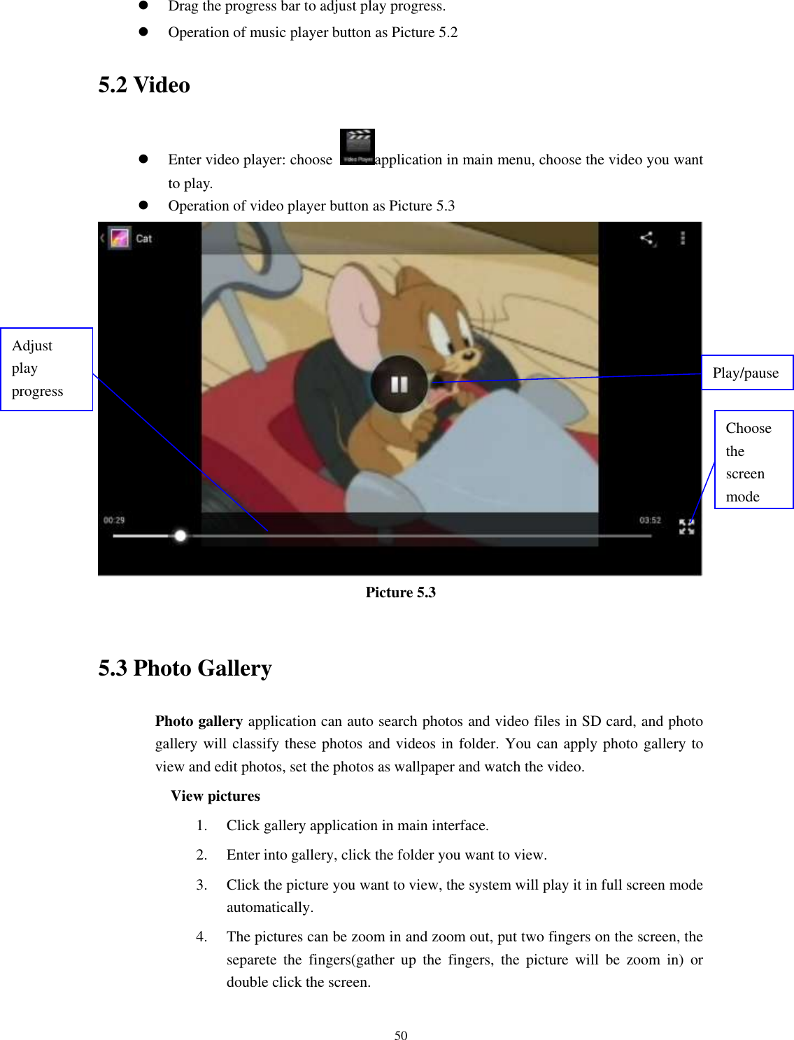    50  Drag the progress bar to adjust play progress.  Operation of music player button as Picture 5.2 5.2 Video  Enter video player: choose  application in main menu, choose the video you want to play.        Operation of video player button as Picture 5.3  Picture 5.3  5.3 Photo Gallery Photo gallery application can auto search photos and video files in SD card, and photo gallery will classify these photos and videos in folder. You can apply photo gallery to view and edit photos, set the photos as wallpaper and watch the video. View pictures 1. Click gallery application in main interface. 2. Enter into gallery, click the folder you want to view. 3. Click the picture you want to view, the system will play it in full screen mode automatically.   4. The pictures can be zoom in and zoom out, put two fingers on the screen, the separete  the  fingers(gather  up  the  fingers,  the  picture  will  be  zoom  in)  or double click the screen. Choose the screen mode Adjust play progress Play/pause 