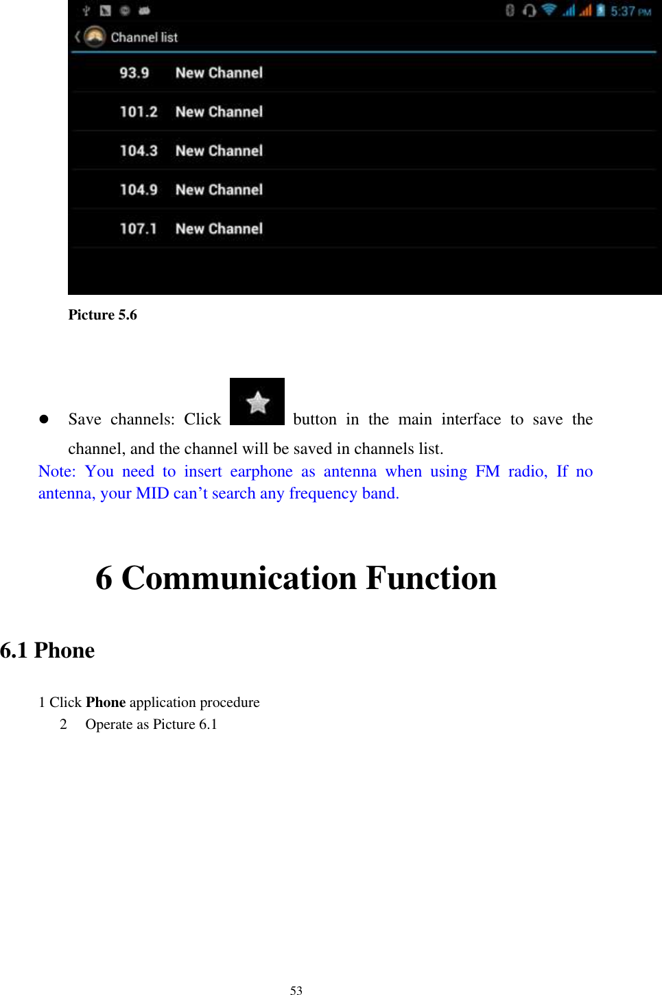    53   Picture 5.6    Save  channels:  Click    button  in  the  main  interface  to  save  the channel, and the channel will be saved in channels list. Note:  You  need  to  insert  earphone  as  antenna  when  using  FM  radio,  If  no antenna, your MID can’t search any frequency band.  6 Communication Function 6.1 Phone 1 Click Phone application procedure 2 Operate as Picture 6.1           