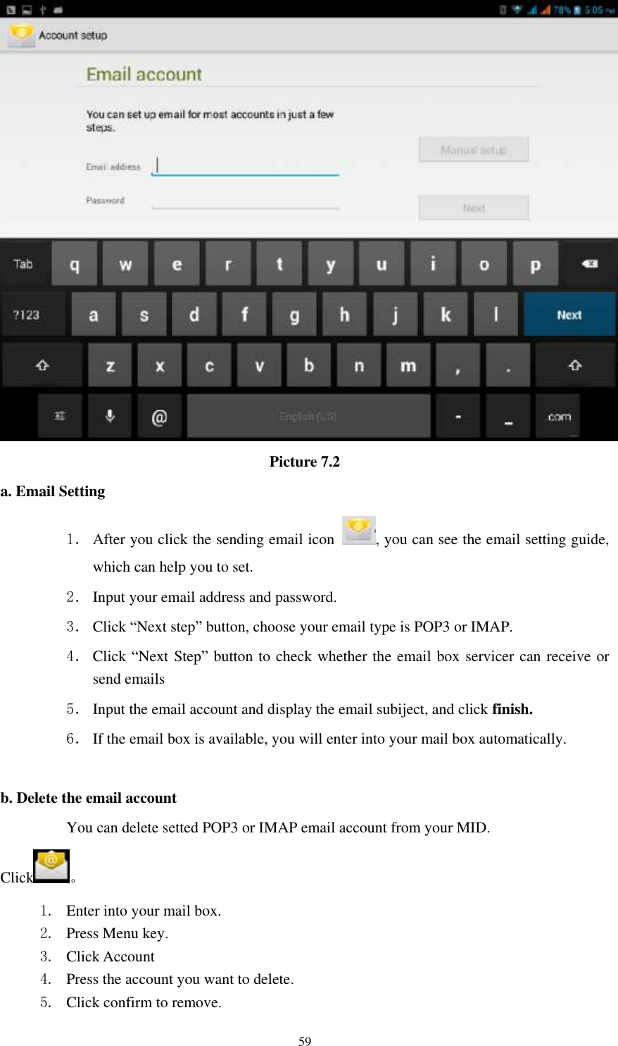    59  Picture 7.2 a. Email Setting 1． After you click the sending email icon  , you can see the email setting guide, which can help you to set.   2． Input your email address and password. 3． Click “Next step” button, choose your email type is POP3 or IMAP. 4． Click “Next Step” button to check whether the email box servicer can receive or send emails 5． Input the email account and display the email subiject, and click finish. 6． If the email box is available, you will enter into your mail box automatically.  b. Delete the email account You can delete setted POP3 or IMAP email account from your MID. Click 。 1. Enter into your mail box. 2. Press Menu key. 3. Click Account 4. Press the account you want to delete. 5. Click confirm to remove. 