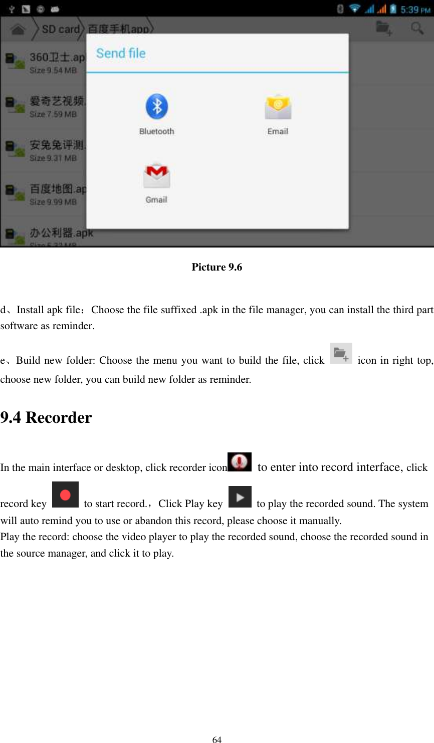    64  Picture 9.6  d、Install apk file：Choose the file suffixed .apk in the file manager, you can install the third part software as reminder. e、Build new folder: Choose the menu you want to build the file, click    icon in right top, choose new folder, you can build new folder as reminder. 9.4 Recorder In the main interface or desktop, click recorder icon   to enter into record interface, click record key    to start record.，Click Play key    to play the recorded sound. The system will auto remind you to use or abandon this record, please choose it manually. Play the record: choose the video player to play the recorded sound, choose the recorded sound in the source manager, and click it to play.    