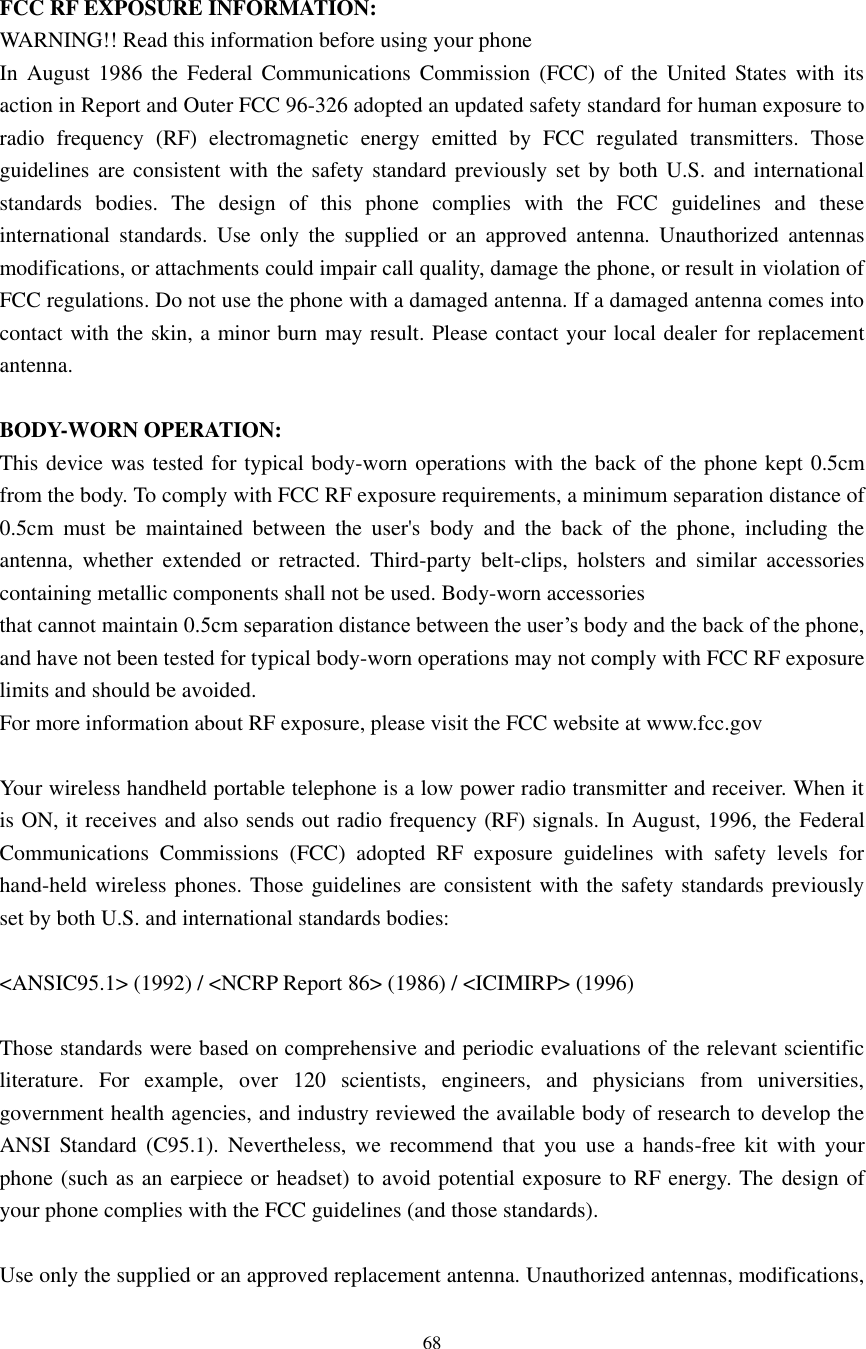    68  FCC RF EXPOSURE INFORMATION: WARNING!! Read this information before using your phone In  August  1986  the  Federal  Communications  Commission  (FCC)  of  the  United States with  its action in Report and Outer FCC 96-326 adopted an updated safety standard for human exposure to radio  frequency  (RF)  electromagnetic  energy  emitted  by  FCC  regulated  transmitters.  Those guidelines are consistent  with the safety  standard previously set  by  both U.S.  and international standards  bodies.  The  design  of  this  phone  complies  with  the  FCC  guidelines  and  these international  standards.  Use  only  the  supplied  or  an  approved  antenna.  Unauthorized  antennas modifications, or attachments could impair call quality, damage the phone, or result in violation of FCC regulations. Do not use the phone with a damaged antenna. If a damaged antenna comes into contact with the skin, a minor burn may result. Please contact your local dealer for replacement antenna.  BODY-WORN OPERATION: This device was tested for typical body-worn operations with the back of the phone kept 0.5cm from the body. To comply with FCC RF exposure requirements, a minimum separation distance of 0.5cm  must  be  maintained  between  the  user&apos;s  body  and  the  back  of  the  phone,  including  the antenna,  whether  extended  or  retracted.  Third-party  belt-clips,  holsters  and  similar  accessories containing metallic components shall not be used. Body-worn accessories that cannot maintain 0.5cm separation distance between the user’s body and the back of the phone, and have not been tested for typical body-worn operations may not comply with FCC RF exposure limits and should be avoided. For more information about RF exposure, please visit the FCC website at www.fcc.gov  Your wireless handheld portable telephone is a low power radio transmitter and receiver. When it is ON, it receives and also sends out radio frequency (RF) signals. In August, 1996, the Federal Communications  Commissions  (FCC)  adopted  RF  exposure  guidelines  with  safety  levels  for hand-held wireless phones. Those guidelines are consistent with the safety standards previously set by both U.S. and international standards bodies:  &lt;ANSIC95.1&gt; (1992) / &lt;NCRP Report 86&gt; (1986) / &lt;ICIMIRP&gt; (1996)  Those standards were based on comprehensive and periodic evaluations of the relevant scientific literature.  For  example,  over  120  scientists,  engineers,  and  physicians  from  universities, government health agencies, and industry reviewed the available body of research to develop the ANSI  Standard  (C95.1).  Nevertheless,  we  recommend  that  you  use  a  hands-free  kit  with  your phone (such as an earpiece or headset) to avoid potential exposure to RF energy. The design of your phone complies with the FCC guidelines (and those standards).  Use only the supplied or an approved replacement antenna. Unauthorized antennas, modifications, 