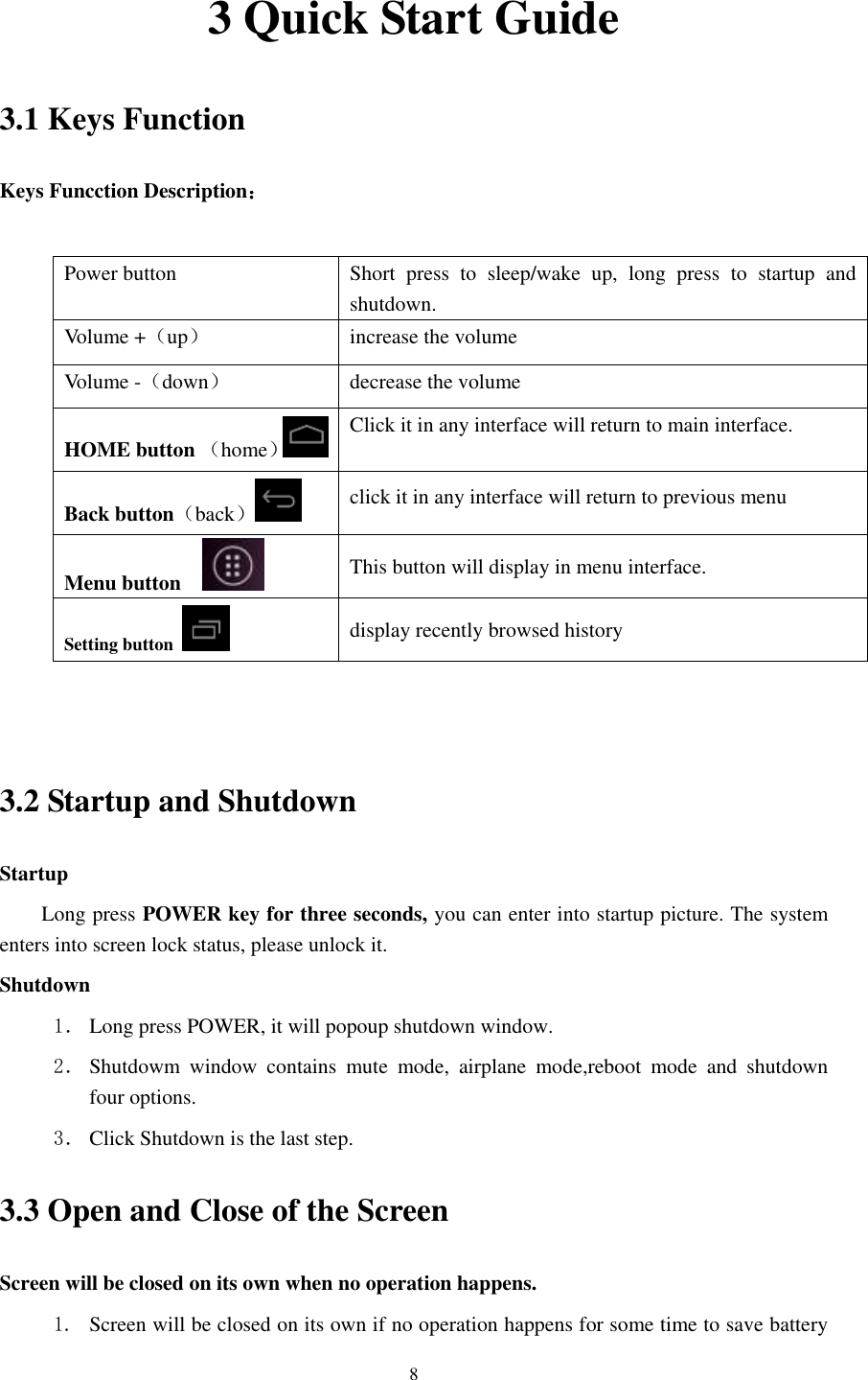    8 3 Quick Start Guide 3.1 Keys Function Keys Funcction Description：  Power button Short  press  to  sleep/wake  up,  long  press  to  startup  and shutdown. Volume +（up） increase the volume Volume -（down） decrease the volume HOME button （home） Click it in any interface will return to main interface.  Back button（back） click it in any interface will return to previous menu Menu button     This button will display in menu interface. Setting button   display recently browsed history   3.2 Startup and Shutdown Startup Long press POWER key for three seconds, you can enter into startup picture. The system enters into screen lock status, please unlock it. Shutdown 1． Long press POWER, it will popoup shutdown window. 2． Shutdowm  window  contains  mute  mode,  airplane  mode,reboot  mode  and  shutdown four options. 3． Click Shutdown is the last step. 3.3 Open and Close of the Screen Screen will be closed on its own when no operation happens. 1. Screen will be closed on its own if no operation happens for some time to save battery 