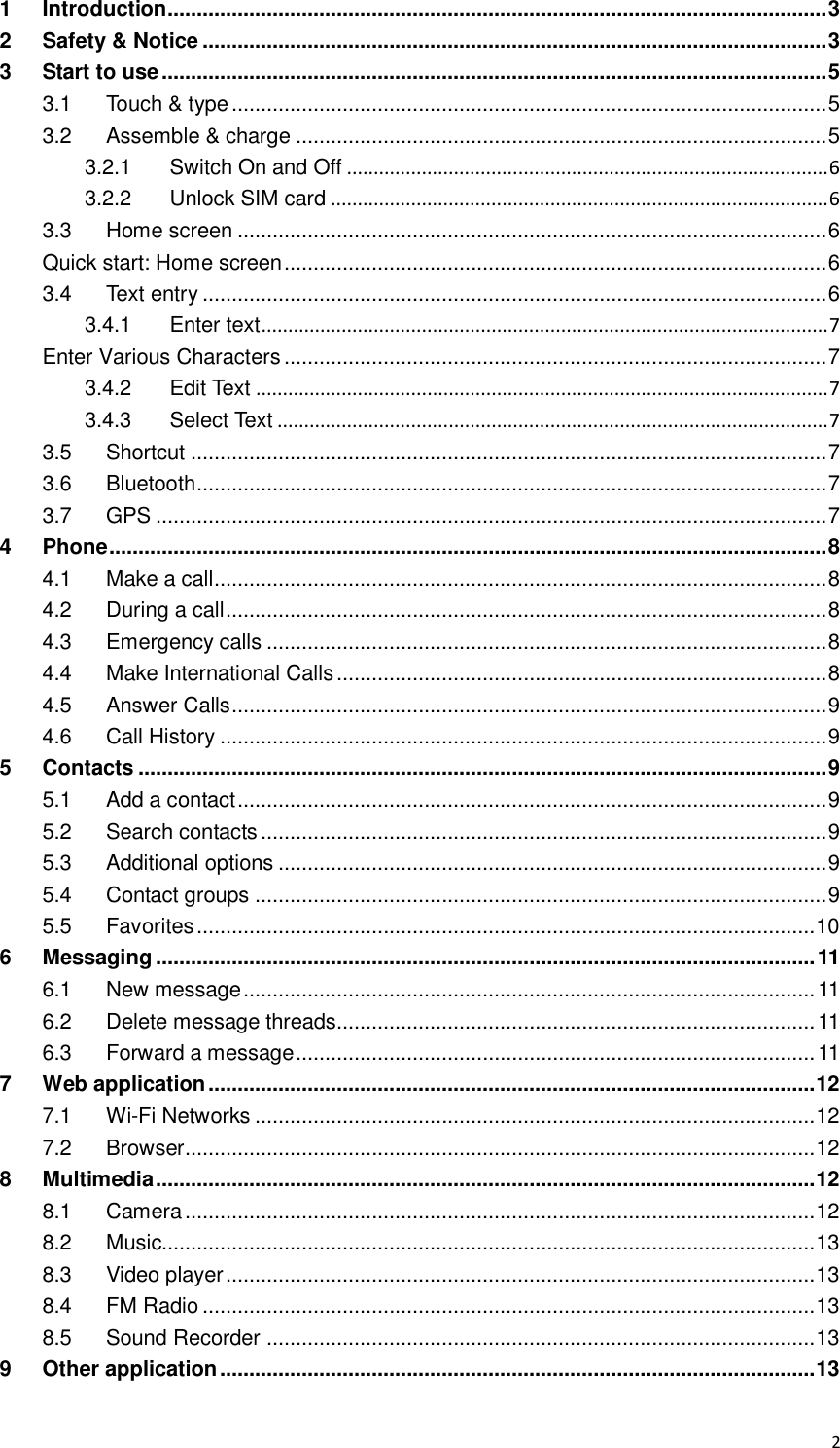  2 1 Introduction ................................................................................................................. 3 2 Safety &amp; Notice ........................................................................................................... 3 3 Start to use .................................................................................................................. 5 3.1 Touch &amp; type ...................................................................................................... 5 3.2 Assemble &amp; charge ........................................................................................... 5 3.2.1 Switch On and Off .......................................................................................... 6 3.2.2 Unlock SIM card ............................................................................................. 6 3.3 Home screen ..................................................................................................... 6 Quick start: Home screen ............................................................................................. 6 3.4 Text entry ........................................................................................................... 6 3.4.1 Enter text .......................................................................................................... 7 Enter Various Characters ............................................................................................. 7 3.4.2 Edit Text ........................................................................................................... 7 3.4.3 Select Text ....................................................................................................... 7 3.5 Shortcut ............................................................................................................. 7 3.6 Bluetooth ............................................................................................................ 7 3.7 GPS ................................................................................................................... 7 4 Phone ........................................................................................................................... 8 4.1 Make a call ......................................................................................................... 8 4.2 During a call ....................................................................................................... 8 4.3 Emergency calls ................................................................................................ 8 4.4 Make International Calls .................................................................................... 8 4.5 Answer Calls ...................................................................................................... 9 4.6 Call History ........................................................................................................ 9 5 Contacts ...................................................................................................................... 9 5.1 Add a contact ..................................................................................................... 9 5.2 Search contacts ................................................................................................. 9 5.3 Additional options .............................................................................................. 9 5.4 Contact groups .................................................................................................. 9 5.5 Favorites .......................................................................................................... 10 6 Messaging ................................................................................................................. 11 6.1 New message .................................................................................................. 11 6.2 Delete message threads.................................................................................. 11 6.3 Forward a message ......................................................................................... 11 7 Web application ........................................................................................................ 12 7.1 Wi-Fi Networks ................................................................................................ 12 7.2 Browser ............................................................................................................ 12 8 Multimedia ................................................................................................................. 12 8.1 Camera ............................................................................................................ 12 8.2 Music................................................................................................................ 13 8.3 Video player ..................................................................................................... 13 8.4 FM Radio ......................................................................................................... 13 8.5 Sound Recorder .............................................................................................. 13 9 Other application ...................................................................................................... 13 