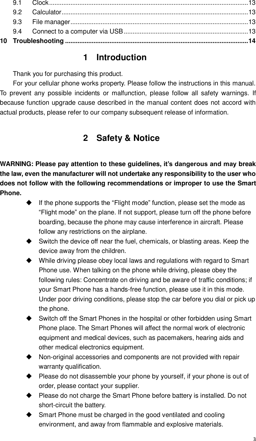  3 9.1 Clock ................................................................................................................ 13 9.2 Calculator ......................................................................................................... 13 9.3 File manager .................................................................................................... 13 9.4 Connect to a computer via USB ...................................................................... 13 10 Troubleshooting ....................................................................................................... 14 1  Introduction Thank you for purchasing this product. For your cellular phone works property. Please follow the instructions in this manual. To  prevent any  possible  incidents  or  malfunction,  please  follow  all  safety  warnings.  If because function upgrade cause described in the manual content does not accord with actual products, please refer to our company subsequent release of information.  2  Safety &amp; Notice  WARNING: Please pay attention to these guidelines, it’s dangerous and may break the law, even the manufacturer will not undertake any responsibility to the user who does not follow with the following recommendations or improper to use the Smart Phone.   If the phone supports the “Flight mode” function, please set the mode as “Flight mode” on the plane. If not support, please turn off the phone before boarding, because the phone may cause interference in aircraft. Please follow any restrictions on the airplane.   Switch the device off near the fuel, chemicals, or blasting areas. Keep the device away from the children.     While driving please obey local laws and regulations with regard to Smart Phone use. When talking on the phone while driving, please obey the following rules: Concentrate on driving and be aware of traffic conditions; if your Smart Phone has a hands-free function, please use it in this mode. Under poor driving conditions, please stop the car before you dial or pick up the phone.   Switch off the Smart Phones in the hospital or other forbidden using Smart Phone place. The Smart Phones will affect the normal work of electronic equipment and medical devices, such as pacemakers, hearing aids and other medical electronics equipment.     Non-original accessories and components are not provided with repair warranty qualification.     Please do not disassemble your phone by yourself, if your phone is out of order, please contact your supplier.   Please do not charge the Smart Phone before battery is installed. Do not short-circuit the battery.     Smart Phone must be charged in the good ventilated and cooling environment, and away from flammable and explosive materials. 
