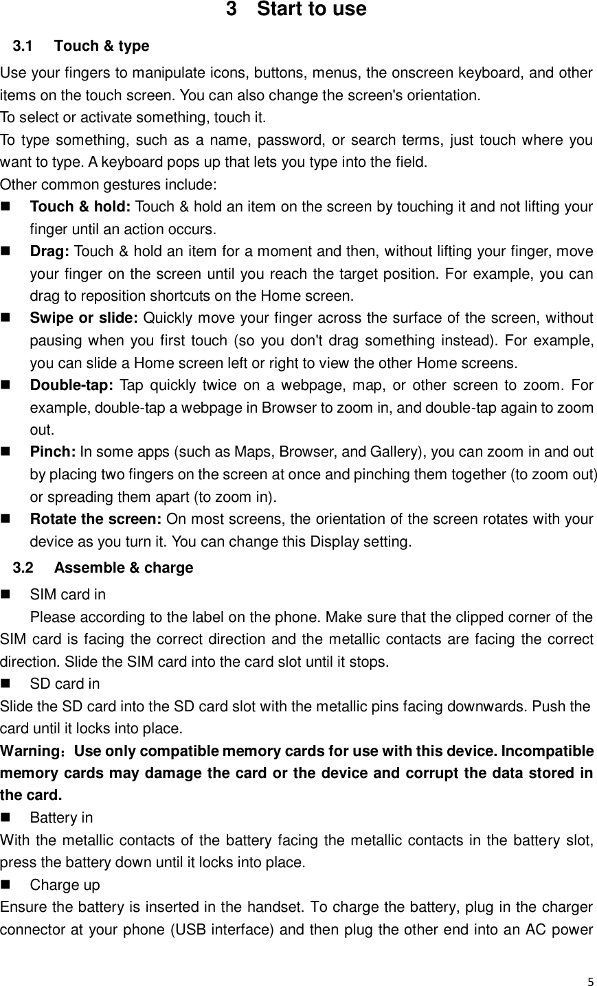  5  3  Start to use 3.1  Touch &amp; type   Use your fingers to manipulate icons, buttons, menus, the onscreen keyboard, and other items on the touch screen. You can also change the screen&apos;s orientation. To select or activate something, touch it.   To type something, such as a name, password, or search terms, just touch where you want to type. A keyboard pops up that lets you type into the field. Other common gestures include:  Touch &amp; hold: Touch &amp; hold an item on the screen by touching it and not lifting your finger until an action occurs.    Drag: Touch &amp; hold an item for a moment and then, without lifting your finger, move your finger on the screen until you reach the target position. For example, you can drag to reposition shortcuts on the Home screen.  Swipe or slide: Quickly move your finger across the surface of the screen, without pausing when you first touch (so you don&apos;t drag something instead). For example, you can slide a Home screen left or right to view the other Home screens.    Double-tap: Tap quickly twice  on a  webpage, map, or other screen to zoom.  For example, double-tap a webpage in Browser to zoom in, and double-tap again to zoom out.    Pinch: In some apps (such as Maps, Browser, and Gallery), you can zoom in and out by placing two fingers on the screen at once and pinching them together (to zoom out) or spreading them apart (to zoom in).    Rotate the screen: On most screens, the orientation of the screen rotates with your device as you turn it. You can change this Display setting.   3.2  Assemble &amp; charge   SIM card in Please according to the label on the phone. Make sure that the clipped corner of the SIM card is facing the correct direction and the metallic contacts are facing the correct direction. Slide the SIM card into the card slot until it stops.   SD card in Slide the SD card into the SD card slot with the metallic pins facing downwards. Push the card until it locks into place. Warning：Use only compatible memory cards for use with this device. Incompatible memory cards may damage the card or the device and corrupt the data stored in the card.   Battery in With the metallic contacts of the battery facing the metallic contacts in the battery slot, press the battery down until it locks into place.   Charge up Ensure the battery is inserted in the handset. To charge the battery, plug in the charger connector at your phone (USB interface) and then plug the other end into an AC power 