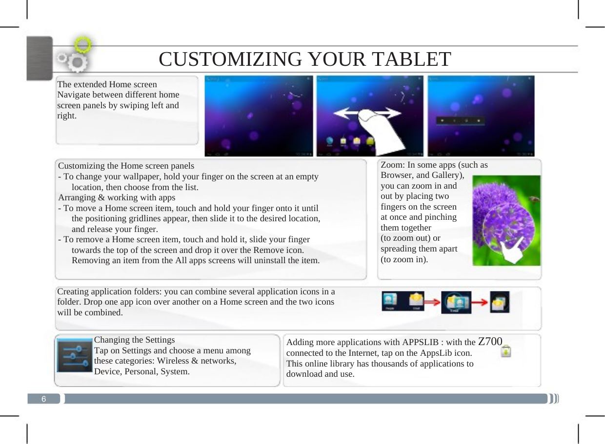  CUSTOMIZING YOUR TABLET The extended Home screen Navigate between different home screen panels by swiping left and right.  Customizing the Home screen panels - To change your wallpaper, hold your finger on the screen at an empty       location, then choose from the list. Arranging &amp; working with apps - To move a Home screen item, touch and hold your finger onto it until    the positioning gridlines appear, then slide it to the desired location,    and release your finger. - To remove a Home screen item, touch and hold it, slide your finger       towards the top of the screen and drop it over the Remove icon.       Removing an item from the All apps screens will uninstall the item.Creating application folders: you can combine several application icons in afolder. Drop one app icon over another on a Home screen and the two icons will be combined. Changing the Settings Tap on Settings and choose a menu among these categories: Wireless &amp; networks, Device, Personal, System. Zoom: In some apps (such as Browser, and Gallery), you can zoom in and out by placing two fingers on the screen at once and pinching them together (to zoom out) or spreading them apart (to zoom in). Adding more applications with APPSLIB : with the Z700connected to the Internet, tap on the AppsLib icon. This online library has thousands of applications to download and use.