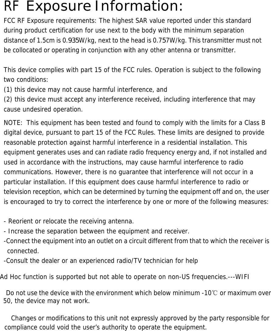  RF Exposure Information: FCC RF Exposure requirements: The highest SAR value reported under this standard during product certification for use next to the body with the minimum separation distance of 1.5cm is 0.935W/kg, next to the head is 0.757W/kg. This transmitter must not be collocated or operating in conjunction with any other antenna or transmitter.   This device complies with part 15 of the FCC rules. Operation is subject to the following two conditions: (1) this device may not cause harmful interference, and (2) this device must accept any interference received, including interference that may cause undesired operation.  NOTE:  This equipment has been tested and found to comply with the limits for a Class B digital device, pursuant to part 15 of the FCC Rules. These limits are designed to provide reasonable protection against harmful interference in a residential installation. This equipment generates uses and can radiate radio frequency energy and, if not installed and used in accordance with the instructions, may cause harmful interference to radio communications. However, there is no guarantee that interference will not occur in a particular installation. If this equipment does cause harmful interference to radio or television reception, which can be determined by turning the equipment off and on, the user is encouraged to try to correct the interference by one or more of the following measures:   - Reorient or relocate the receiving antenna. - Increase the separation between the equipment and receiver. -Connect the equipment into an outlet on a circuit different from that to which the receiver is connected. -Consult the dealer or an experienced radio/TV technician for help  Ad Hoc function is supported but not able to operate on non-US frequencies.---WIFI    Do not use the device with the environment which below minimum -10℃ or maximum over 50, the device may not work.        Changes or modifications to this unit not expressly approved by the party responsible for compliance could void the user’s authority to operate the equipment.       