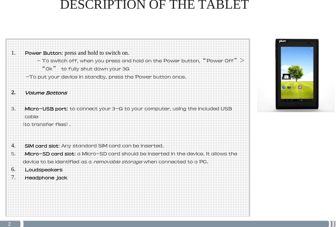   1. Power Button: press and hold to switch on. - To switch off, when you press and hold on the Power button, “Power Off” &gt; “Ok”  to fully shut down your 3G -To put your device in standby, press the Power button once.  2. Volume Bottons  3. Micro-USB port: to connect your 3-G to your computer, using the included USB cable (to transfer files) .   4. SIM card slot: Any standard SIM card can be inserted. 5. Micro-SD card slot: a Micro-SD card should be inserted in the device. It allows the device to be identified as a removable storage when connected to a PC. 6. Loudspeakers 7. Headphone jack    DESCRIPTION OF THE TABLET  