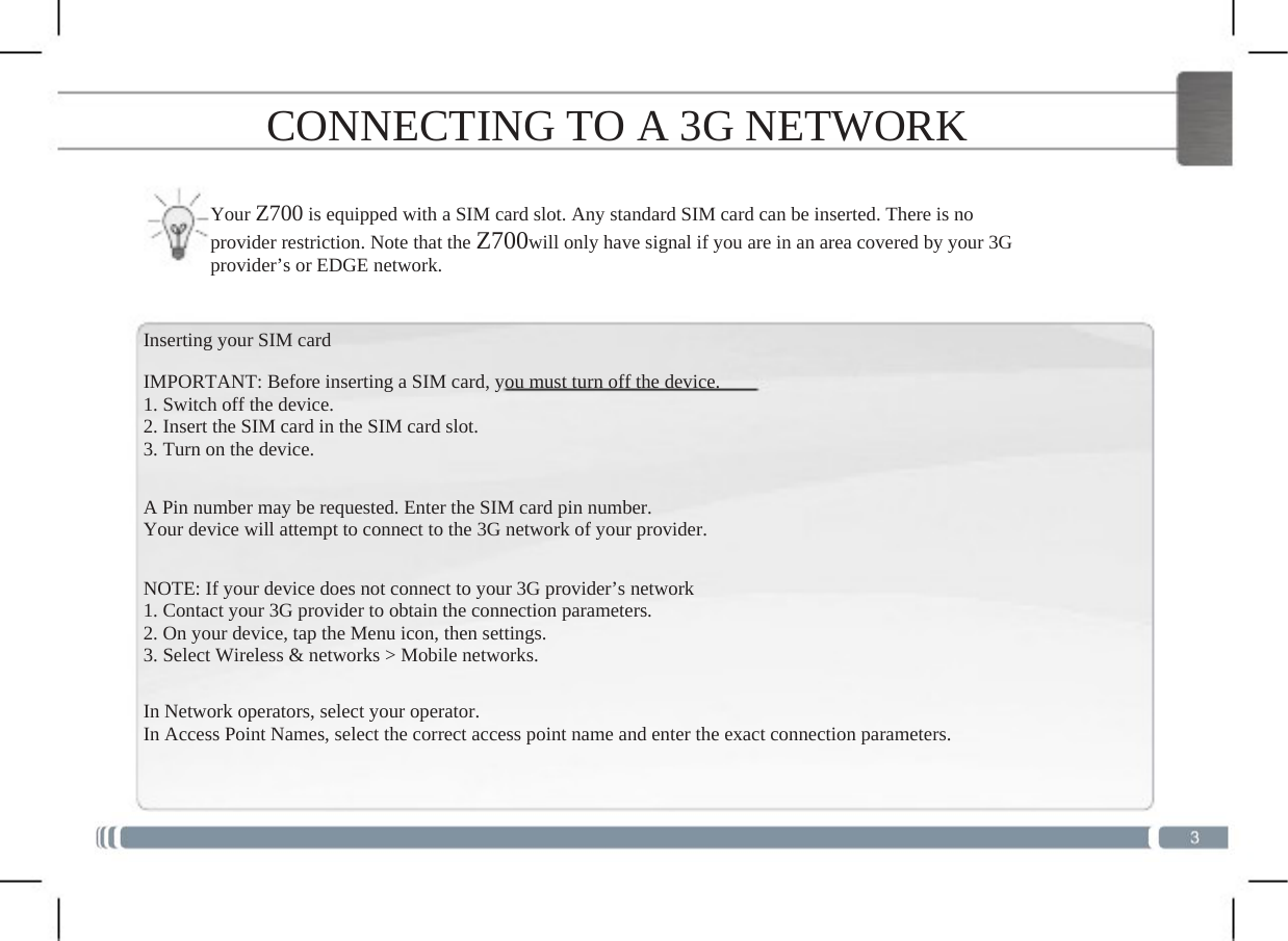  CONNECTING TO A 3G NETWORK Your Z700 is equipped with a SIM card slot. Any standard SIM card can be inserted. There is no provider restriction. Note that the Z700will only have signal if you are in an area covered by your 3G provider’s or EDGE network. Inserting your SIM card IMPORTANT: Before inserting a SIM card, you must turn off the device.1. Switch off the device. 2. Insert the SIM card in the SIM card slot. 3. Turn on the device. A Pin number may be requested. Enter the SIM card pin number.Your device will attempt to connect to the 3G network of your provider.NOTE: If your device does not connect to your 3G provider’s network1. Contact your 3G provider to obtain the connection parameters. 2. On your device, tap the Menu icon, then settings. 3. Select Wireless &amp; networks &gt; Mobile networks.In Network operators, select your operator. In Access Point Names, select the correct access point name and enter the exact connection parameters.  