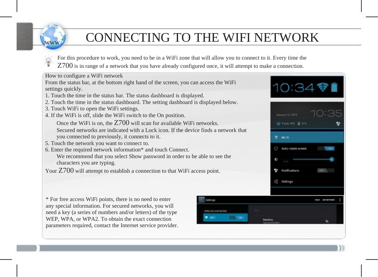   www CONNECTING TO THE WIFI NETWORK For this procedure to work, you need to be in a WiFi zone that will allow you to connect to it. Every time the Z700 is in range of a network that you have already configured once, it will attempt to make a connection. How to configure a WiFi network From the status bar, at the bottom right hand of the screen, you can access the WiFi settings quickly. 1. Touch the time in the status bar. The status dashboard is displayed. 2. Touch the time in the status dashboard. The setting dashboard is displayed below. 3. Touch WiFi to open the WiFi settings. 4. If the WiFi is off, slide the WiFi switch to the On position.         Once the WiFi is on, the Z700 will scan for available WiFi networks.     Secured networks are indicated with a Lock icon. If the device finds a network that         you connected to previously, it connects to it. 5. Touch the network you want to connect to. 6. Enter the required network information* and touch Connect.     We recommend that you select Show password in order to be able to see the     characters you are typing. Your Z700 will attempt to establish a connection to that WiFi access point.* For free access WiFi points, there is no need to enterany special information. For secured networks, you will need a key (a series of numbers and/or letters) of the type WEP, WPA, or WPA2. To obtain the exact connection parameters required, contact the Internet service provider.