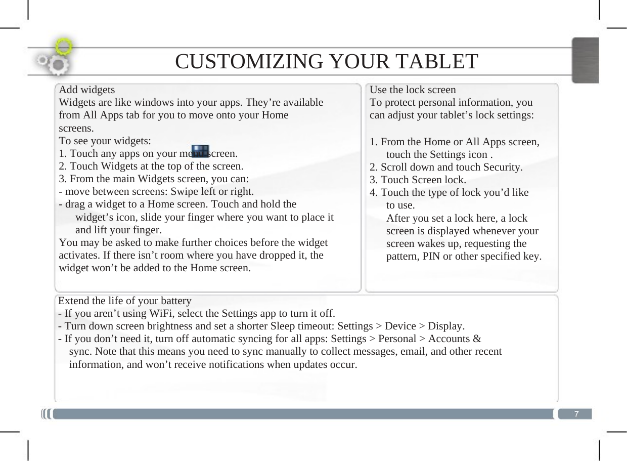  CUSTOMIZING YOUR TABLET Add widgets Widgets are like windows into your apps. They’re available from All Apps tab for you to move onto your Home screens. To see your widgets: 1. Touch any apps on your menu screen. 2. Touch Widgets at the top of the screen. 3. From the main Widgets screen, you can: - move between screens: Swipe left or right. - drag a widget to a Home screen. Touch and hold the       widget’s icon, slide your finger where you want to place it       and lift your finger. You may be asked to make further choices before the widget activates. If there isn’t room where you have dropped it, the widget won’t be added to the Home screen. Use the lock screen To protect personal information, you can adjust your tablet’s lock settings:1. From the Home or All Apps screen,   touch the Settings icon . 2. Scroll down and touch Security. 3. Touch Screen lock. 4. Touch the type of lock you’d like    to use.       After you set a lock here, a lock       screen is displayed whenever your       screen wakes up, requesting the       pattern, PIN or other specified key. Extend the life of your battery- If you aren’t using WiFi, select the Settings app to turn it off. - Turn down screen brightness and set a shorter Sleep timeout: Settings &gt; Device &gt; Display. - If you don’t need it, turn off automatic syncing for all apps: Settings &gt; Personal &gt; Accounts &amp;     sync. Note that this means you need to sync manually to collect messages, email, and other recent     information, and won’t receive notifications when updates occur.