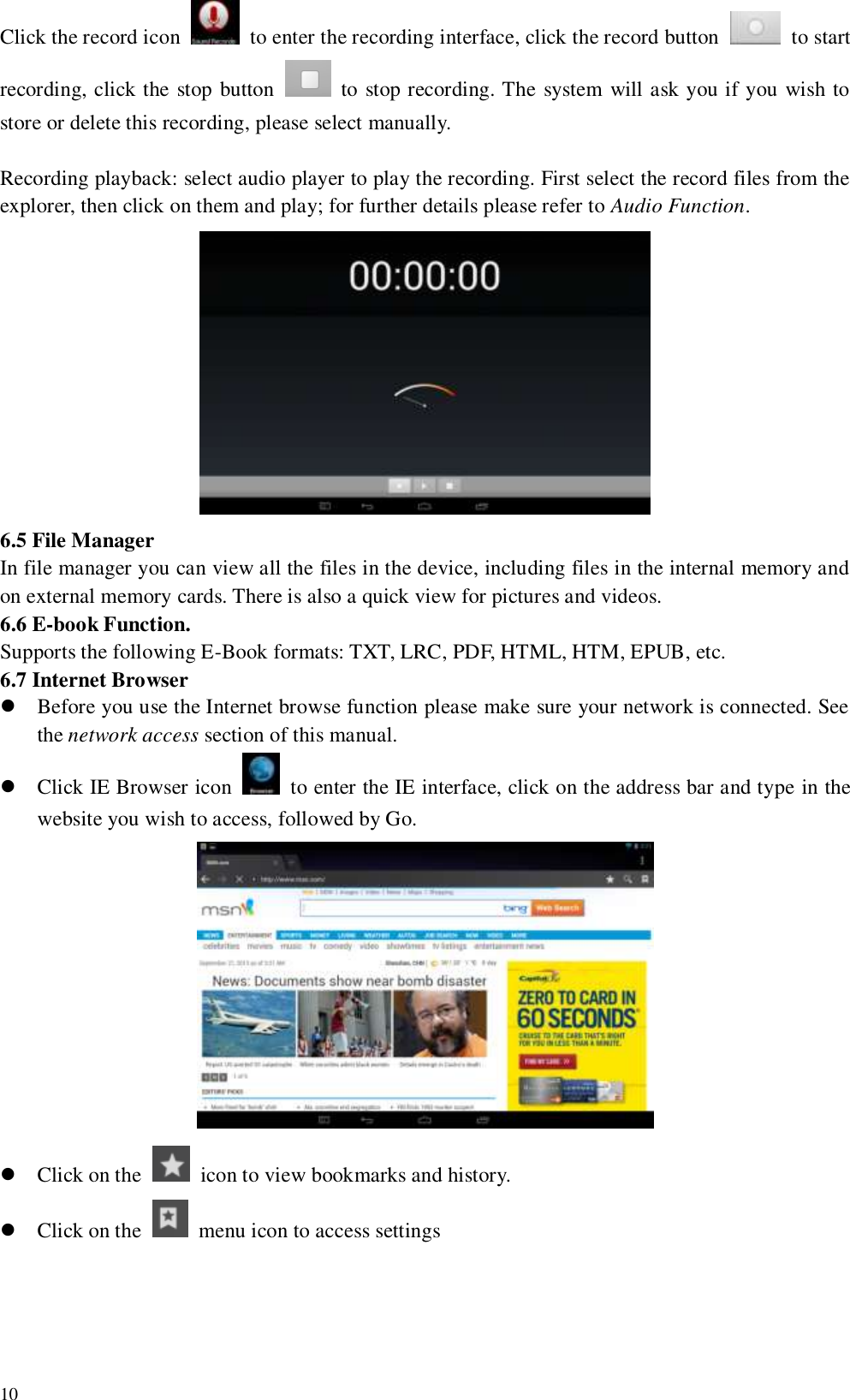   10 Click the record icon    to enter the recording interface, click the record button    to start recording, click the stop button    to stop recording. The system will ask you if you wish to store or delete this recording, please select manually.    Recording playback: select audio player to play the recording. First select the record files from the explorer, then click on them and play; for further details please refer to Audio Function.    6.5 File Manager In file manager you can view all the files in the device, including files in the internal memory and on external memory cards. There is also a quick view for pictures and videos. 6.6 E-book Function. Supports the following E-Book formats: TXT, LRC, PDF, HTML, HTM, EPUB, etc. 6.7 Internet Browser  Before you use the Internet browse function please make sure your network is connected. See the network access section of this manual.  Click IE Browser icon    to enter the IE interface, click on the address bar and type in the website you wish to access, followed by Go.   Click on the    icon to view bookmarks and history.  Click on the    menu icon to access settings 