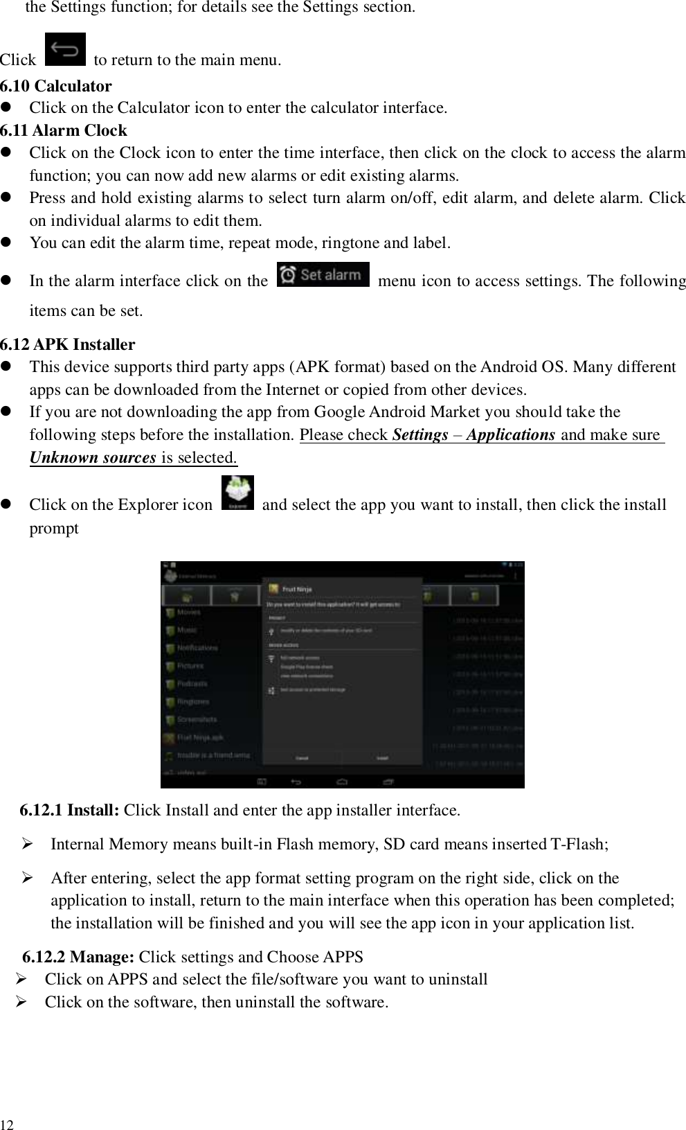   12 the Settings function; for details see the Settings section.     Click    to return to the main menu. 6.10 Calculator  Click on the Calculator icon to enter the calculator interface. 6.11 Alarm Clock      Click on the Clock icon to enter the time interface, then click on the clock to access the alarm function; you can now add new alarms or edit existing alarms.  Press and hold existing alarms to select turn alarm on/off, edit alarm, and delete alarm. Click on individual alarms to edit them.  You can edit the alarm time, repeat mode, ringtone and label.  In the alarm interface click on the    menu icon to access settings. The following items can be set. 6.12 APK Installer  This device supports third party apps (APK format) based on the Android OS. Many different apps can be downloaded from the Internet or copied from other devices.  If you are not downloading the app from Google Android Market you should take the following steps before the installation. Please check Settings – Applications and make sure Unknown sources is selected.  Click on the Explorer icon    and select the app you want to install, then click the install prompt  6.12.1 Install: Click Install and enter the app installer interface.  Internal Memory means built-in Flash memory, SD card means inserted T-Flash;  After entering, select the app format setting program on the right side, click on the application to install, return to the main interface when this operation has been completed; the installation will be finished and you will see the app icon in your application list. 6.12.2 Manage: Click settings and Choose APPS  Click on APPS and select the file/software you want to uninstall  Click on the software, then uninstall the software. 