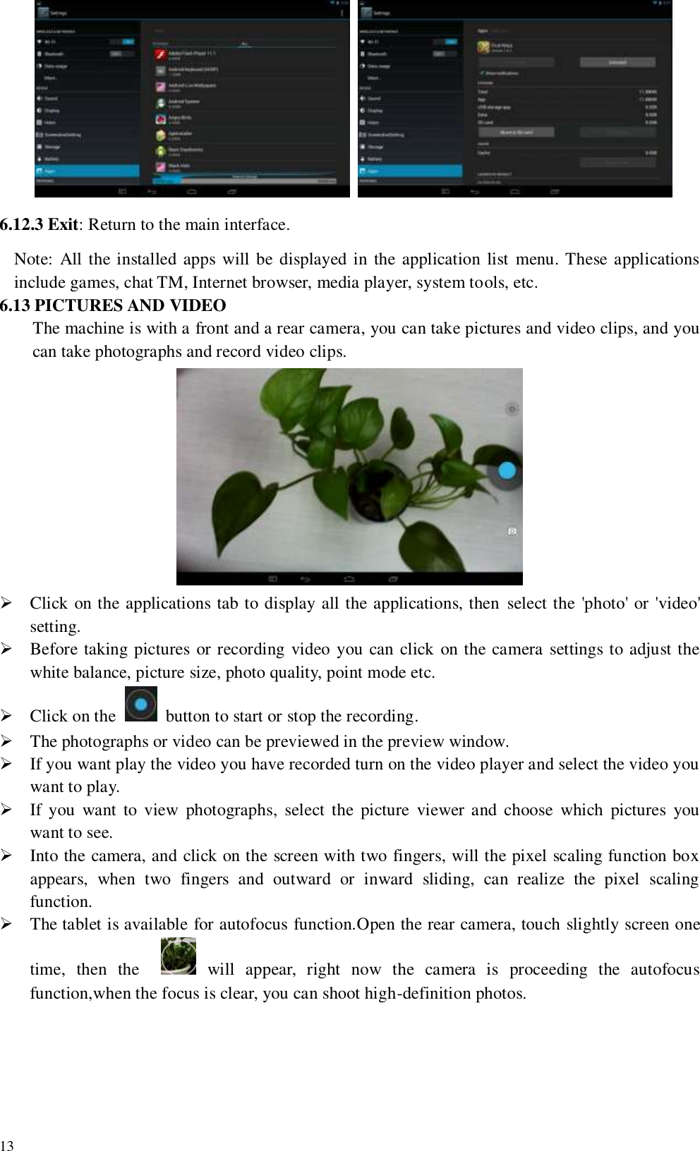   13            6.12.3 Exit: Return to the main interface. Note:  All the installed apps will be displayed in the application list  menu. These applications include games, chat TM, Internet browser, media player, system tools, etc. 6.13 PICTURES AND VIDEO The machine is with a front and a rear camera, you can take pictures and video clips, and you can take photographs and record video clips.   Click on the applications tab to display all the applications, then  select the &apos;photo&apos; or &apos;video&apos; setting.    Before taking pictures or recording video you can click on the camera settings to adjust the white balance, picture size, photo quality, point mode etc.  Click on the    button to start or stop the recording.  The photographs or video can be previewed in the preview window.  If you want play the video you have recorded turn on the video player and select the video you want to play.  If you  want  to  view  photographs,  select the  picture  viewer and  choose  which  pictures  you want to see.  Into the camera, and click on the screen with two fingers, will the pixel scaling function box appears,  when  two  fingers  and  outward  or  inward  sliding,  can  realize  the  pixel  scaling function.  The tablet is available for autofocus function.Open the rear camera, touch slightly screen one time,  then  the      will  appear,  right  now  the  camera  is  proceeding  the  autofocus function,when the focus is clear, you can shoot high-definition photos. 