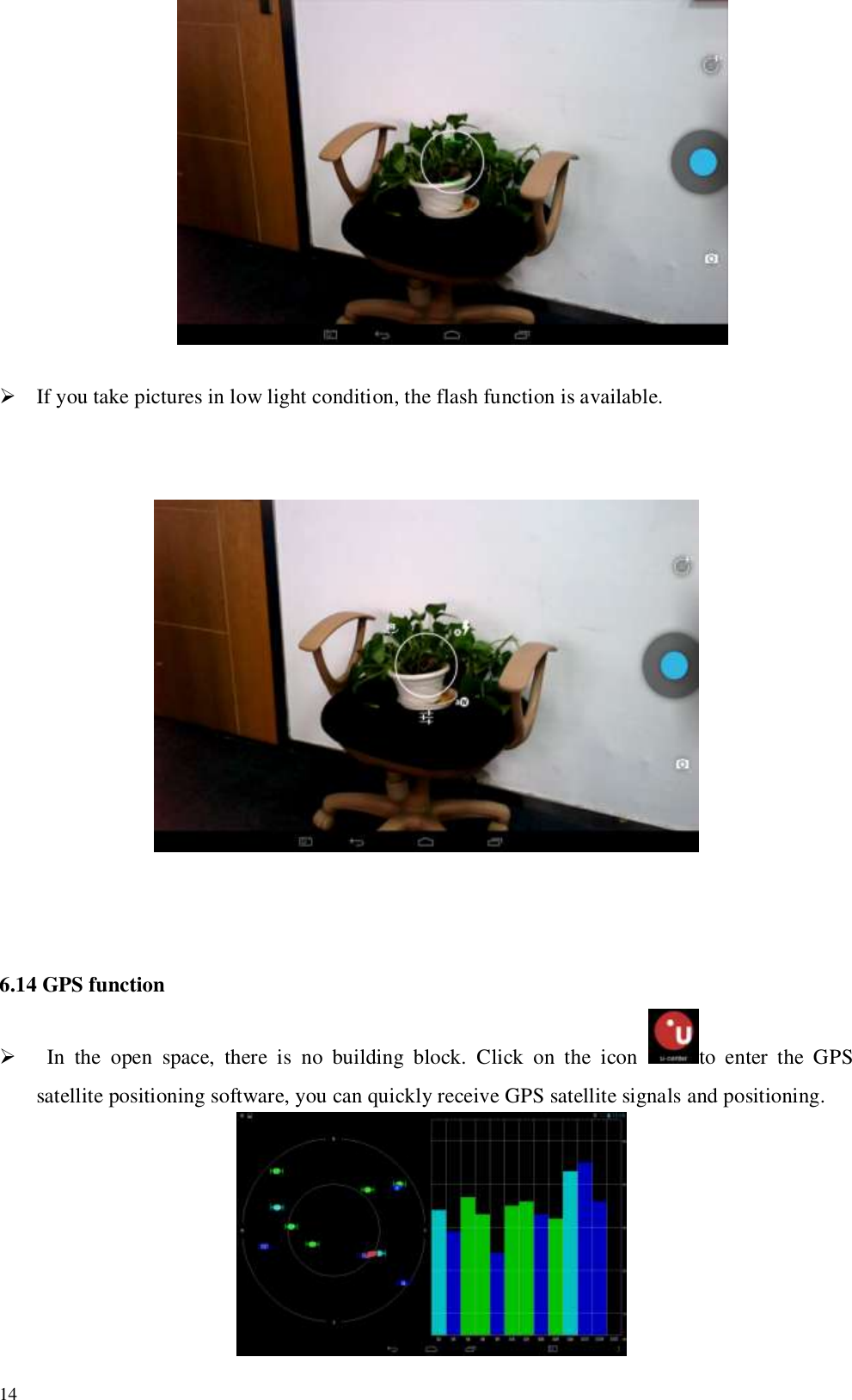   14                                    If you take pictures in low light condition, the flash function is available.                                                                                                                  6.14 GPS function    In  the  open  space,  there  is  no  building  block.  Click  on  the  icon  to  enter  the  GPS satellite positioning software, you can quickly receive GPS satellite signals and positioning.    