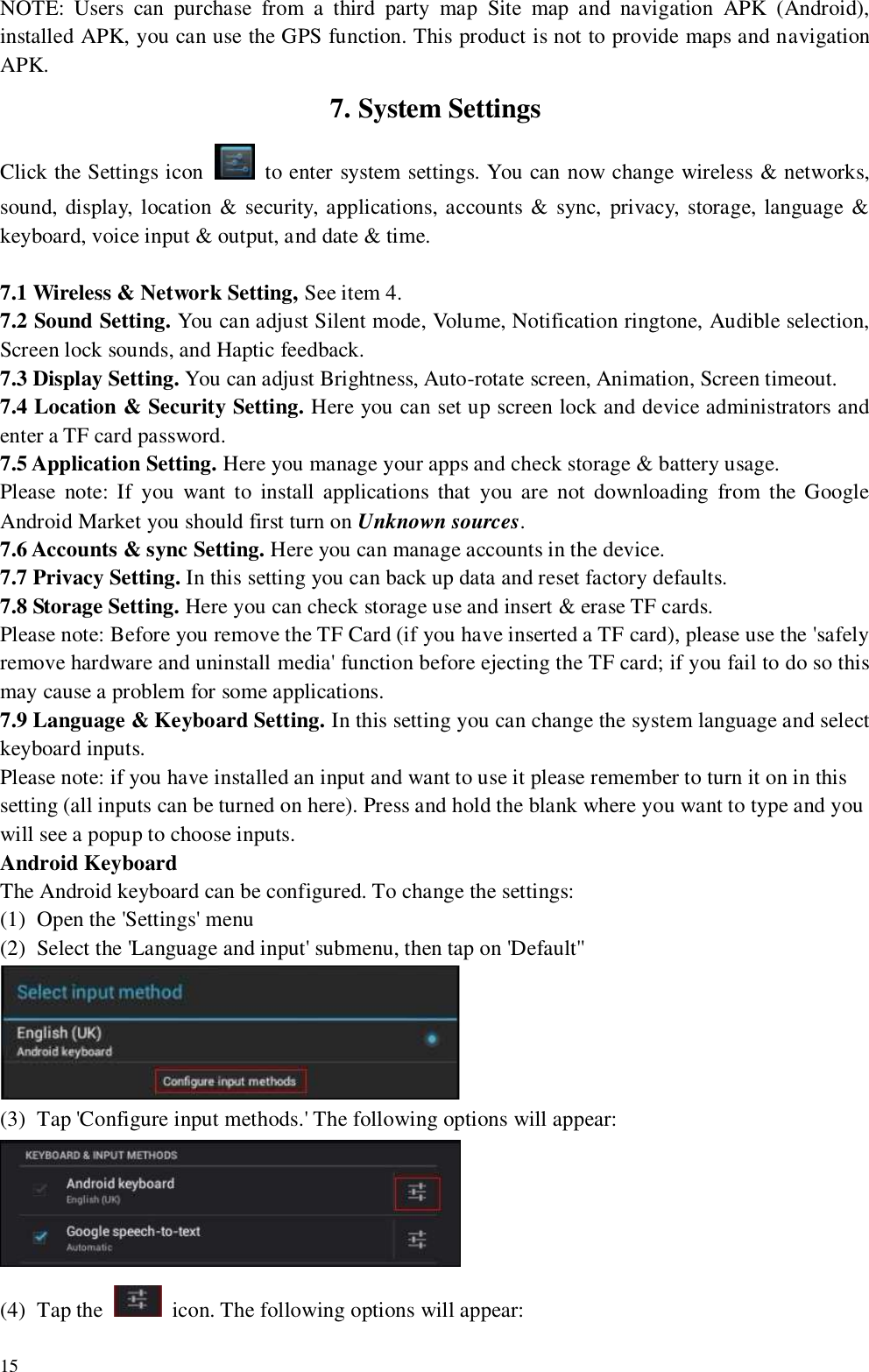   15  NOTE:  Users  can  purchase  from  a  third  party  map  Site  map  and  navigation  APK  (Android), installed APK, you can use the GPS function. This product is not to provide maps and navigation APK. 7. System Settings Click the Settings icon    to enter system settings. You can now change wireless &amp; networks, sound, display, location &amp; security, applications, accounts &amp; sync, privacy, storage, language &amp; keyboard, voice input &amp; output, and date &amp; time.  7.1 Wireless &amp; Network Setting, See item 4. 7.2 Sound Setting. You can adjust Silent mode, Volume, Notification ringtone, Audible selection, Screen lock sounds, and Haptic feedback. 7.3 Display Setting. You can adjust Brightness, Auto-rotate screen, Animation, Screen timeout. 7.4 Location &amp; Security Setting. Here you can set up screen lock and device administrators and enter a TF card password. 7.5 Application Setting. Here you manage your apps and check storage &amp; battery usage.   Please  note: If  you  want to  install applications  that  you  are  not  downloading  from  the Google Android Market you should first turn on Unknown sources. 7.6 Accounts &amp; sync Setting. Here you can manage accounts in the device. 7.7 Privacy Setting. In this setting you can back up data and reset factory defaults. 7.8 Storage Setting. Here you can check storage use and insert &amp; erase TF cards.   Please note: Before you remove the TF Card (if you have inserted a TF card), please use the &apos;safely remove hardware and uninstall media&apos; function before ejecting the TF card; if you fail to do so this may cause a problem for some applications. 7.9 Language &amp; Keyboard Setting. In this setting you can change the system language and select keyboard inputs. Please note: if you have installed an input and want to use it please remember to turn it on in this setting (all inputs can be turned on here). Press and hold the blank where you want to type and you will see a popup to choose inputs. Android Keyboard  The Android keyboard can be configured. To change the settings: (1) Open the &apos;Settings&apos; menu (2) Select the &apos;Language and input&apos; submenu, then tap on &apos;Default&apos;&apos;  (3) Tap &apos;Configure input methods.&apos; The following options will appear:  (4) Tap the    icon. The following options will appear: 