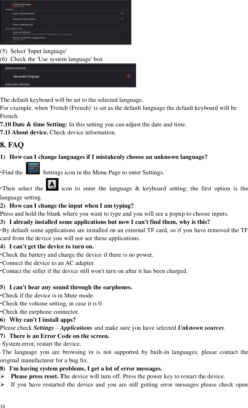   16  (5) Select &apos;Input language&apos; (6) Check the &apos;Use system language&apos; box   The default keyboard will be set to the selected language. For example, when &apos;French (French)&apos; is set as the default language the default keyboard will be French. 7.10 Date &amp; time Setting: In this setting you can adjust the date and time. 7.11 About device. Check device information. 8. FAQ 1) How can I change languages if I mistakenly choose an unknown language? ·Find the    Settings icon in the Menu Page to enter Settings.   ·Then  select  the    icon  to  enter  the  language  &amp;  keyboard  setting;  the  first  option  is  the language setting. 2) How can I change the input when I am typing? Press and hold the blank where you want to type and you will see a popup to choose inputs. 3) I already installed some applications but now I can&apos;t find them, why is this? ·By default some applications are installed on an external TF card, so if you have removed the TF card from the device you will not see these applications.   4) I can&apos;t get the device to turn on. ·Check the battery and charge the device if there is no power. ·Connect the device to an AC adapter. ·Contact the seller if the device still won&apos;t turn on after it has been charged.  5) I can&apos;t hear any sound through the earphones. ·Check if the device is in Mute mode. ·Check the volume setting, in case it is 0. ·Check the earphone connector. 6) Why can&apos;t I install apps? Please check Settings – Applications and make sure you have selected Unknown sources. 7) There is an Error Code on the screen. ·System error, restart the device. ·The  language  you  are  browsing  in  is  not  supported  by  built-in  languages;  please  contact  the original manufacturer for a bug fix. 8) I&apos;m having system problems, I get a lot of error messages.  Please press reset. The device will turn off. Press the power key to restart the device.  If you have restarted the device and you are still getting error messages  please check open 