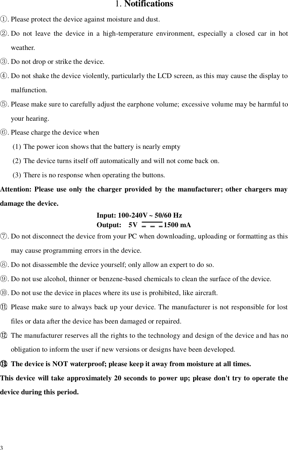   3  1. Notifications ①. Please protect the device against moisture and dust. ②. Do  not  leave  the  device  in  a  high-temperature  environment,  especially  a  closed  car  in  hot weather. ③. Do not drop or strike the device. ④. Do not shake the device violently, particularly the LCD screen, as this may cause the display to malfunction. ⑤. Please make sure to carefully adjust the earphone volume; excessive volume may be harmful to your hearing. ⑥. Please charge the device when (1) The power icon shows that the battery is nearly empty (2) The device turns itself off automatically and will not come back on. (3) There is no response when operating the buttons. Attention: Please use only the charger provided by the manufacturer; other chargers may damage the device.     Input: 100-240V ~ 50/60 Hz     Output:    5V  1500 mA ⑦. Do not disconnect the device from your PC when downloading, uploading or formatting as this may cause programming errors in the device. ⑧. Do not disassemble the device yourself; only allow an expert to do so.   ⑨. Do not use alcohol, thinner or benzene-based chemicals to clean the surface of the device. ⑩. Do not use the device in places where its use is prohibited, like aircraft. ⑪. Please make sure to always back up your device. The manufacturer is not responsible for lost files or data after the device has been damaged or repaired. ⑫. The manufacturer reserves all the rights to the technology and design of the device and has no obligation to inform the user if new versions or designs have been developed. ⑬. The device is NOT waterproof; please keep it away from moisture at all times. This device will take approximately 20 seconds to power up; please don&apos;t try to operate the device during this period. 