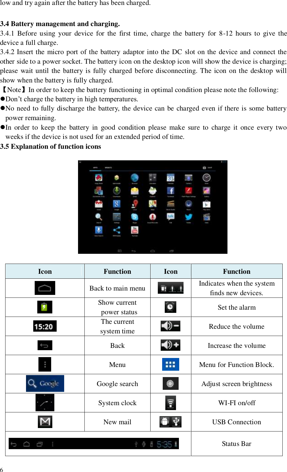   6 low and try again after the battery has been charged.  3.4 Battery management and charging. 3.4.1 Before using  your  device  for  the  first time,  charge the  battery  for  8-12  hours  to  give the device a full charge. 3.4.2 Insert the micro port of the battery adaptor into the DC slot on the device and connect the other side to a power socket. The battery icon on the desktop icon will show the device is charging; please wait until the battery is fully charged  before disconnecting. The icon on the desktop will show when the battery is fully charged. 【Note】In order to keep the battery functioning in optimal condition please note the following: Don’t charge the battery in high temperatures. No need to fully discharge the battery, the device can be charged even if there is some battery power remaining. In  order to  keep the  battery in  good  condition  please  make  sure  to  charge it  once  every two weeks if the device is not used for an extended period of time. 3.5 Explanation of function icons                            Icon Function   Icon Function    Back to main menu  Indicates when the system finds new devices.  Show current   power status  Set the alarm  The current   system time  Reduce the volume  Back  Increase the volume  Menu  Menu for Function Block.    Google search  Adjust screen brightness  System clock    WI-FI on/off    New mail  USB Connection  Status Bar 