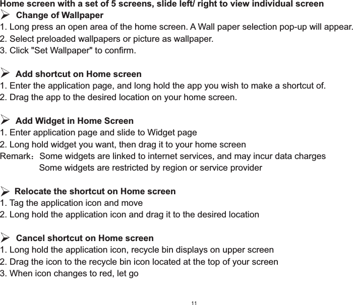 Home screen with a set of 5 screens, slide left/ right to view individual screen   Change of Wallpaper1. Long press an open area of the home screen. A Wall paper selection pop-up will appear.2. Select preloaded wallpapers or picture as wallpaper.3. Click &quot;Set Wallpaper&quot; to confirm.   Add shortcut on Home screen1. Enter the application page, and long hold the app you wish to make a shortcut of.2. Drag the app to the desired location on your home screen.   Add Widget in Home Screen1. Enter application page and slide to Widget page2. Long hold widget you want, then drag it to your home screenRemark˖Some widgets are linked to internet services, and may incur data charges                Some widgets are restricted by region or service provider        Relocate the shortcut on Home screen1. Tag the application icon and move2. Long hold the application icon and drag it to the desired location   Cancel shortcut on Home screen1. Long hold the application icon, recycle bin displays on upper screen2. Drag the icon to the recycle bin icon located at the top of your screen3. When icon changes to red, let go11