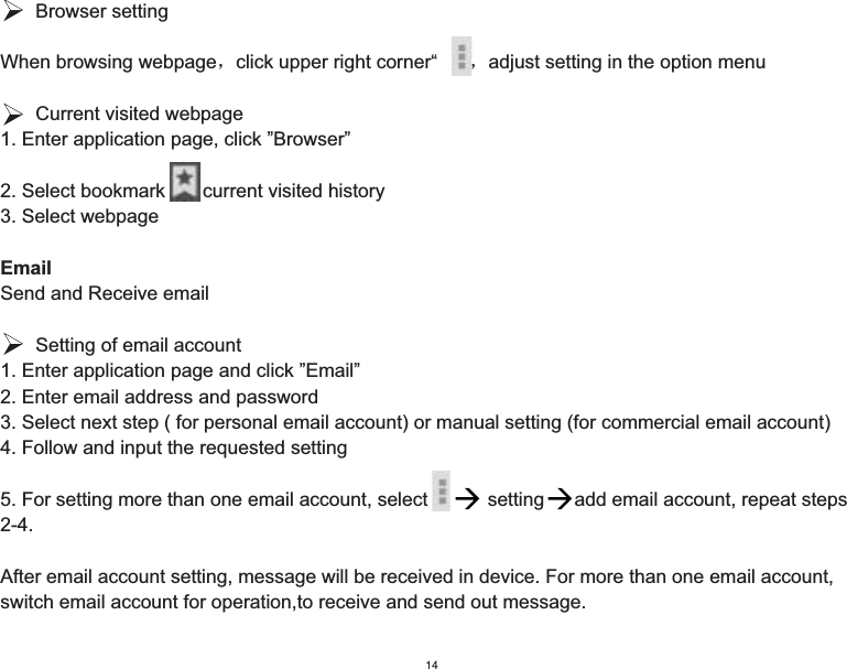    Browser settingWhen browsing webpageˈclick upper right corner“  ”ˈadjust setting in the option menu   Current visited webpage1. Enter application page, click ”Browser”2. Select bookmark       current visited history3. Select webpageEmailSend and Receive email   Setting of email account1. Enter application page and click ”Email”2. Enter email address and password3. Select next step ( for personal email account) or manual setting (for commercial email account)4. Follow and input the requested setting5. For setting more than one email account, select   setting  add email account, repeat steps        2-4.After email account setting, message will be received in device. For more than one email account, switch email account for operation,to receive and send out message.14