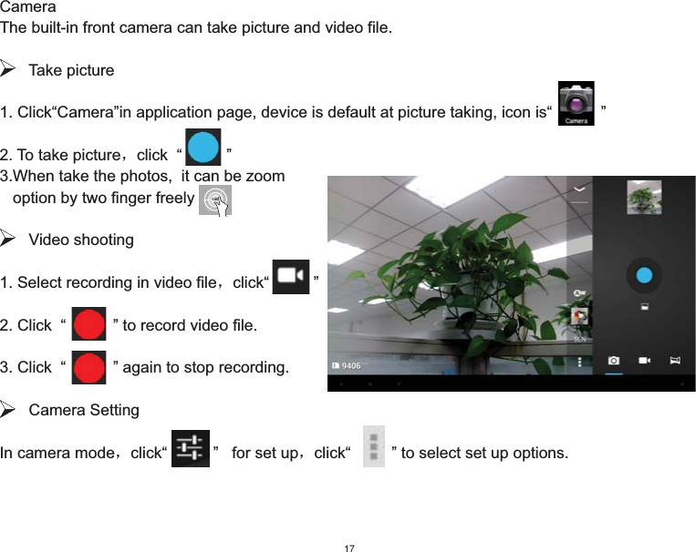 CameraThe built-in front camera can take picture and video file.   Take picture1. Click“Camera”in application page, device is default at picture taking, icon is“           ”2. To take pictureˈclick  “          ”3.When take the photos,  it can be zoom    option by two finger freely   Video shooting1. Select recording in video fileˈclick“          ” 2. Click  “      ” to record video file.3. Click  “      ” again to stop recording.   Camera SettingIn camera modeˈclick“       ”   for set upˈclick“    ” to select set up options. 1-3X17