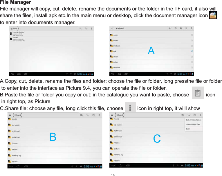 File ManagerFile manager will copy, cut, delete, rename the documents or the folder in the TF card, it also will share the files, install apk etc.In the main menu or desktop, click the document manager icon     to enter into documents manager.A.Copy, cut, delete, rename the files and folder: choose the file or folder, long pressthe file or folder to enter into the interface as Picture 9.4, you can operate the file or folder.B.Paste the file or folder you copy or cut: in the catalogue you want to paste, choose            icon in right top, as PictureC.Share file: choose any file, long click this file, choose          icon in right top, it willl show  ABC18