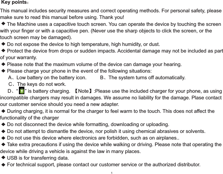 This manual includes security measures and correct operating methods. For personal safety, please make sure to read this manual before using. Thank you!     The Machine uses a capacitive touch screen. You can operate the device by touching the screen with your finger or with a capacitive pen. (Never use the sharp objects to click the screen, or the touch screen may be damaged).     Do not expose the device to high temperature, high humidity, or dust.     Protect the device from drops or sudden impacts. Accidental damage may not be included as part of your warranty.     Please note that the maximum volume of the device can damage your hearing.     Please charge your phone in the event of the following situations:      AǃLow battery on the battery icon.         BǃThe system turns off automatically.      CǃThe keys do not work.           Dǃ“     ” is battery charging.  ǏNoteǐ:Please use the included charger for your phone, as using incompatible chargers may result in damages. We assume no liability for the damage. Plase contact our customer service should you need a new adapter.     During charging, it is normal for the charger to feel warm to the touch. This does not affect the functionality of the charger     Do not disconnect the device while formatting, downloading or uploading.     Do not attempt to dismantle the device, nor polish it using chemical abrasives or solvents.     Do not use this device where electronics are forbidden, such as on airplanes..     Take extra precautions if using the device while walking or driving. Please note that operating the device while driving a vehicle is against the law in many places.     USB is for transferring data.     For technical support, please contact our customer service or the authorized distributor.      Key points˖1