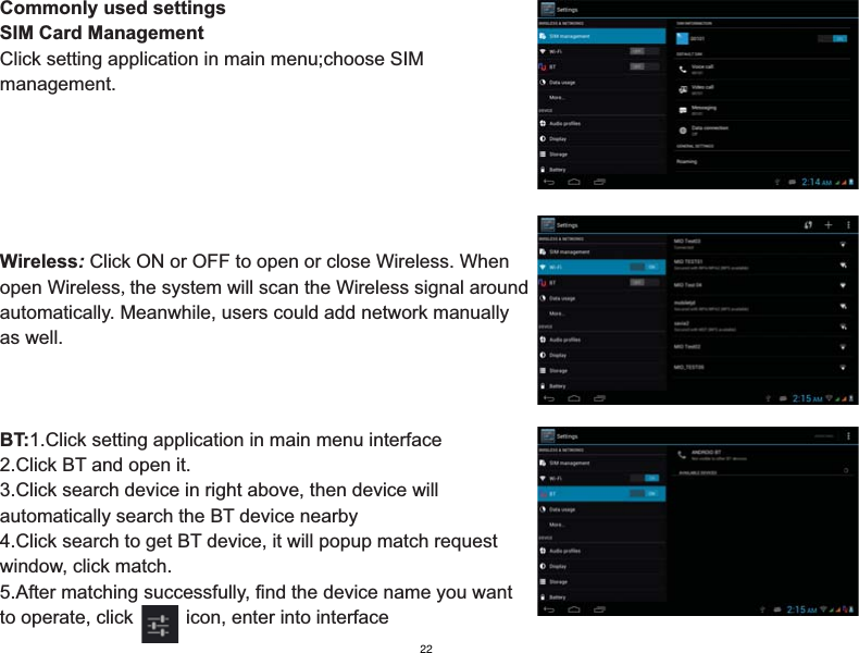 Commonly used settingsSIM Card ManagementClick setting application in main menu;choose SIMmanagement.Wireless: Click ON or OFF to open or close Wireless. When open Wireless,the system will scan the Wireless signal around automatically. Meanwhile, users could add network manually as well.BT:1.Click setting application in main menu interface2.Click BT and open it.3.Click search device in right above, then device will automatically search the BT device nearby4.Click search to get BT device, it will popup match requestwindow, click match.5.After matching successfully, find the device name you want to operate, click          icon, enter into interface22