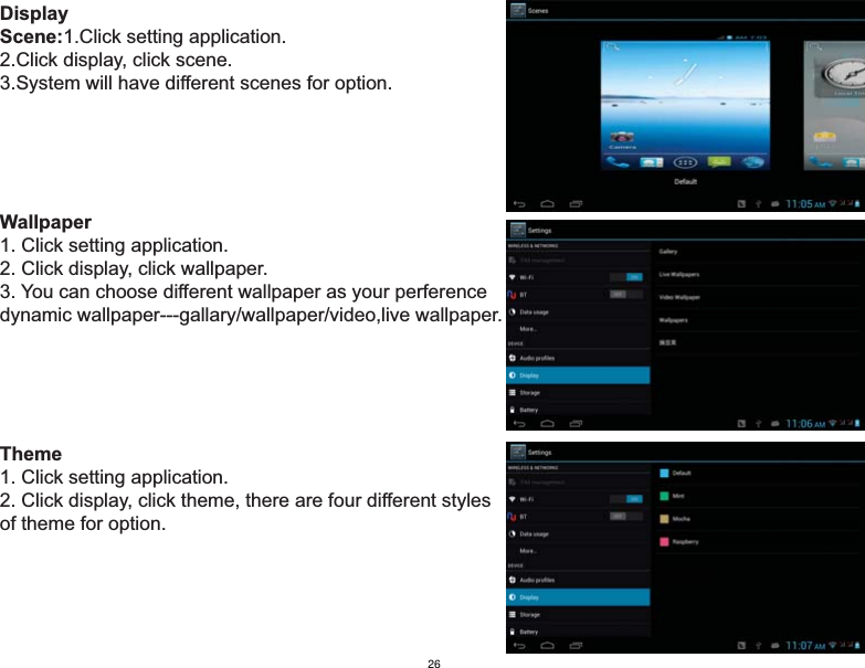 DisplayScene:1.Click setting application.2.Click display, click scene.3.System will have different scenes for option.Wallpaper1. Click setting application.2. Click display, click wallpaper.3. You can choose different wallpaper as your perferencedynamic wallpaper---gallary/wallpaper/video,live wallpaper.Theme1. Click setting application.2. Click display, click theme, there are four different styles of theme for option.26